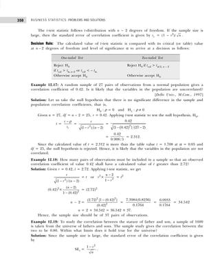 BUSINESS STATISTICS: PROBLEMS AND SOLUTIONS
358
The t-test statistic follows t-distribution with n – 2 degrees of freedom. If the sample size is
large, then the standard error of correlation coefficient is given by sr = (1 – r2
)/ n .
Decision Rule: The calculated value of t-test statistic is compared with its critical (or table) value
at n – 2 degrees of freedom and level of significance α to arrive at a decision as follows:
Example 12.17: A random sample of 27 pairs of observations from a normal population gives a
correlation coefficient of 0.42. Is it likely that the variables in the population are uncorrelated?
[Delhi Univ., M.Com., 1997]
Solution: Let us take the null hypothesis that there is no significant difference in the sample and
population correlation coefficients, that is,
H0 : ρ = 0 and H1 : ρ ≠ 0
Given n = 27, df = n – 2 = 25, r = 0.42. Applying t-test statistic to test the null hypothesis, H0,
t =
r
r
s
− ρ
=
2
(1 ) ( 2)
r
r n
− −
=
( )
− −
2
0.42
{1 0.42 } (27 2)
=
0.42
0.908 /5
= 2.312.
Since the calculated value of t = 2.312 is more than the table value t = 1.708 at α = 0.05 and
df = 25, the null hypothesis is rejected. Hence, it is likely that the variables in the population are not
correlated.
Example 12.18: How many pairs of observations must be included in a sample so that an observed
correlation coefficient of value 0.42 shall have a calculated value of t greater than 2.72?
Solution: Given r = 0.42, t = 2.72. Applying t-test statistic, we get
2
(1 ) /( 2)
r
r n
− −
= t or r2
× 2
2
1
n
r
−
−
= t2
(0.42)2
× 2
( 2)
1 (0.42)
n −
−
= (2.72)2
n – 2 =
2 2
2
(2.72) [1 (0.42) ]
(0.42)
−
=
7.3984(0.8236)
0.1764
=
6.0933
0.1764
= 34.542
n = 2 + 34.542 = 36.542 ≅ 37.
Hence, the sample size should be of 37 pairs of observations.
Example 12.19: To study the correlation between the stature of father and son, a sample of 1600
is taken from the universe of fathers and sons. The sample study gives the correlation between the
two to be 0.80. Within what limits does it hold true for the universe?
Solution: Since the sample size is large, the standard error of the correlation coefficient is given
by
SEr =
2
1 r
n
−
.
One-tailed Test Two-tailed Test
Reject H0 Reject H0 if tcal > tα/2, n – 2
if tcal > tα, n–2 or tcal < – tα.
Otherwise accept H0 Otherwise accept H0
 