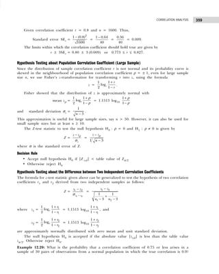 359
CORRELATION ANALYSIS
Given correlation coefficient r = 0.8 and n = 1600. Thus,
Standard error SEr =
2
1 (0.8)
1600
−
=
1 0.64
40
−
=
0.36
40
= 0.009.
The limits within which the correlation coefficient should hold true are given by
r ± 3SEr = 0.80 ± 3 (0.009) or 0.773 ≤ r ≤ 0.827.
Hypothesis Testing about Population Correlation Coefficient (Large Sample)
Since the distribution of sample correlation coefficient r is not normal and its probability curve is
skewed in the neighbourhood of population correlation coefficient ρ = ± 1, even for large sample
size n, we use Fisher’s z-transformation for transforming r into z, using the formula
z =
1
1
log
2 1
e
r
r
+
−
.
Fisher showed that the distribution of z is approximately normal with
mean zρ =
1
1
log
2 1
e
+
−
ρ
ρ
= 1.1513 log10
1
1
+
−
ρ
ρ
and standard deviation σz =
1
3
n −
.
This approximation is useful for large sample sizes, say n > 50. However, it can also be used for
small sample sizes but at least n ≥ 10.
The Z-test statistic to test the null hypothesis H0 : ρ = 0 and H1 : ρ ≠ 0 is given by
Z =
z
z z
− ρ
σ
=
1 3
z z
n
−
−
ρ
where σ is the standard error of Z.
Decision Rule
• Accept null hypothesis H0 if |Z cal| < table value of Zα/2
• Otherwise reject H0
Hypothesis Testing about the Difference between Two Independent Correlation Coefficients
The formula for z-test statistic given above can be generalized to test the hypothesis of two correlation
coefficients r1 and r2 derived from two independent samples as follows:
Z =
1 2
1 2
z z
z z
−
−
σ
=
1 2
1 2
1 1
3 3
z z
n n
−
+
− −
where z1 =
+
−
1
1
1
1
log
2 1
e
r
r
= 1.1513 log10
+
−
1
1
1
1
r
r
, and
z2 =
+
−
2
2
1
1
log
2 1
e
r
r
= 1.1513 log10
+
−
2
2
1
1
r
r
are approximately normally distributed with zero mean and unit standard deviation.
The null hypothesis H0 is accepted if the absolute value |zcal| is less than the table value
zα /2. Otherwise reject H0.
Example 12.20: What is the probability that a correlation coefficient of 0.75 or less arises in a
sample of 30 pairs of observations from a normal population in which the true correlation is 0.9?
 