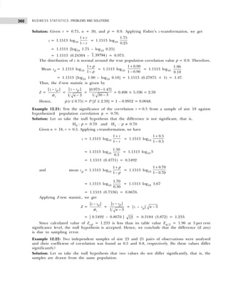 BUSINESS STATISTICS: PROBLEMS AND SOLUTIONS
360
Solution: Given r = 0.75, n = 30, and ρ = 0.9. Applying Fisher’s z-transformation, we get
z = 1.1513 log10
1
1
r
r
+
−
= 1.1513 log10
1.75
0.25
= 1.1513 [log10 1.75 – log10 0.25]
= 1.1513 (0.24304 – 1 39794
. ) = 0.973.
The distribution of z is normal around the true population correlation value ρ = 0.9. Therefore,
Mean zρ = 1.1513 log10
1
1
+
−
ρ
ρ
= 1.1513 log10
1 0.90
1 0.90
+
−
= 1.1513 log10
1.90
0.10
= 1.1513 [log10 1.90 – log10 0.10] = 1.1513 (0.27875 + 1) = 1.47.
Thus, the Z-test statistic is given by
Z =
| |
z
z z
− ρ
σ
=
| |
1 3
z z
n
−
−
ρ
=
|0.973 1.47|
1 30 3
−
−
= 0.498 × 5.196 = 2.59
Hence, ρ (r ≤ 0.75) = P [Z ≤ 2.59] = 1 – 0.9952 = 0.0048.
Example 12.21: Test the significance of the correlation r = 0.5 from a sample of size 18 against
hypothesized population correlation ρ = 0.70.
Solution: Let us take the null hypothesis that the difference is not significant, that is,
H0 : ρ = 0.70 and H1 : ρ ≠ 0.70
Given n = 18, r = 0.5. Applying z-transformation, we have
z = 1.1513 log10
1
1
r
r
+
−
= 1.1513 log10
1 0.5
1 0.5
+
−
= 1.1513 log10
1.50
0.5
= 1.1513 log10 3
= 1.1513 (0.4771) = 0.5492
and mean zρ = 1.1513 log10
1
1
+
−
ρ
ρ
= 1.1513 log10
1 0.70
1 0.70
+
−
= 1.1513 log10
1.70
0.30
= 1.1513 log10 5.67
= 1.1513 (0.7536) = 0.8676.
Applying Z-test statistic, we get
Z =
| |
z
z z
− ρ
σ
=
| |
1 3
z z
n
−
−
ρ
= |z – zρ| − 3
n
= | 0.5492 – 0.8676 | 15 = 0.3184 (3.872) = 1.233.
Since calculated value of Zcal = 1.233 is less than its table value Zα./2 = 1.96 at 5 per cent
significance level, the null hypothesis is accepted. Hence, we conclude that the difference (if any)
is due to sampling error.
Example 12.22: Two independent samples of size 23 and 21 pairs of observations were analysed
and their coefficient of correlation was found as 0.5 and 0.8, respectively. Do these values differ
significantly?
Solution: Let us take the null hypothesis that two values do not differ significantly, that is, the
samples are drawn from the same population.
 