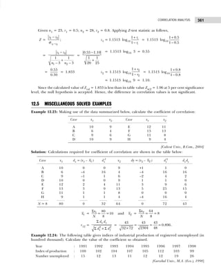 361
CORRELATION ANALYSIS
Given n1 = 23, r1 = 0.5; n2 = 28, r2 = 0.8. Applying Z-test statistic as follows,
Z =
1 2
1 2
z z
z z
−
−
σ
; z1 = 1.1513 log10
1
1
1
1
r
r
+
−
= 1.1513 log10
1 0.5
1 0.5
+
−
=
1 2
1 2
1 1
3 3
z z
n n
−
+
− −
=
0.55 1.10
1 1
20 25
−
+
= 1.1513 log10 3 = 0.55
=
0.55
0.30
= 1.833 z2 = 1.1513 log10
2
2
1
1
r
r
+
−
= 1.1513 log10
1 0.8
1 0.8
+
−
= 1.1513 log10 9 = 1.10.
Since the calculated value of Zcal = 1.833 is less than its table value Zα/2 = 1.96 at 5 per cent significance
level, the null hypothesis is accepted. Hence, the difference in correlation values is not significant.
12.5 MISCELLANEOUS SOLVED EXAMPLES
Example 12.23: Making use of the data summarized below, calculate the coefficient of correlation:
Case x1 x2 Case x1 x2
A 10 9 E 12 11
B 6 4 F 13 13
C 9 6 G 11 8
D 10 9 H 9 4
[Calicut Univ., B.Com., 2004]
Solution: Calculations required for coefficient of correlation are shown in the table below:
Case x1 dx = (x1 – 1
x ) dx
2
x2 dy = (x2 – 2
x ) dy
2
dx dy
A 10 0 0 9 +1 1 0
B 6 –4 16 4 –4 16 16
C 9 –1 1 6 –2 4 2
D 10 0 0 9 1 1 0
E 12 2 4 11 3 9 6
F 13 3 9 13 5 25 15
G 11 1 1 8 0 0 0
H 9 1 1 4 –4 16 4
N = 8 80 0 32 64 0 72 43
1
x = 1 80
= =10
8
x
N
Σ
and 2
x = 2 64
= =8
8
x
N
Σ
r12 =
2 2
x y
x y
d d
d d
Σ
Σ × Σ
=
43 43 43
= = =0.896
48
2304
32 72
×
.
Example 12.24: The following table gives indices of industrial production of registered unemployed (in
hundred thousand). Calculate the value of the coefficient so obtained.
Year : 1991 1992 1993 1994 1995 1996 1997 1998
Index of production : 100 102 104 107 105 112 103 99
Number unemployed : 15 12 13 11 12 12 19 26
[Garwhal Univ., M.A. (Eco.), 1998]
 