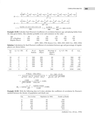 365
CORRELATION ANALYSIS
R = 1 –
2 3 3 3 3 3
1 1 2 2 3 3 4 4 5 5
3
1 1 1 1 1
6 ( ) ( ) ( ) ( ) ( )
12 12 12 12 12
D m m m m m m m m m m
n n
 
Σ + − + − + − + − + −
 
 
−
R = 1 –
3 3 3 3 3
3
1 1 1 1 1
6 134 (3 3) (2 2) (2 2) (2 2) (3 3)
12 12 12 12 12
10 10
 
+ − + − + − + − + −
 
 
−
=
6 (134 2 0.5 0.5 0.5 2)
1
990
+ + + + +
− = 6 (139.5) 837
1 =1 =1 845=0.155.
990 990
− − −
Example 12.29: Calculate Karl Pearson’s Coefficient of correlation between age and playing habits from
the data given below. Also calculate probable error and comment on the value :
Age : 20 21 22 23 24 25
No. of Students : 500 400 300 240 200 160
Regular Players : 400 300 180 96 60 24
[HPU, MBA, 1998; Kumaon Univ., MBA, 2001; Delhi Univ., MBA, 2006]
Solution: Calculations for Karl Pearson’s coefficient of correlation between age and percentage of regular
players are shown below:
Age dx = (x – 22) dx
2
No. of Regular Percentage of dy = (Y – 50) d2
y dx dy
(x) Students Players Regular
Player, y
20 –2 4 500 400 80 30 900 –60
21 –1 1 400 300 75 25 625 –25
22 0 0 300 180 60 10 100 0
23 1 1 240 96 40 –10 100 –10
24 2 4 200 60 30 –20 400 –40
25 3 9 160 24 15 –35 1225 –105
135 3 19 300 0 3350 –240
r =
2 2 2 2
( ) ( )
( ) ( )
x y x y
x x y y
N d d d d
N d d N d d
Σ − Σ Σ
Σ − Σ Σ − Σ
=
× − − ×
×
× − 2
6 240 (3 0)
6 3350
6 19 (3)
=
1440 1440
= = 0.991.
1452.756
105 20100
− −
−
×
PEr =
2
1
0.6745
r
N
−
=
0.6745 0.018
0.005.
2.449
×
=
Example 12.30: With the following data in 6 cities calculate the coefficient of correlation by Pearson’s
method between the density of population and death rate:
City Area (in km) Population (in ‘000) Number of Deaths
A 150 30 300
B 180 90 1440
C 100 40 560
D 60 42 840
E 120 72 1224
F 80 24 312
[Sukhadia Univ., B.Com., 1998]
 
