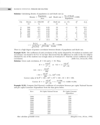 BUSINESS STATISTICS: PROBLEMS AND SOLUTIONS
366
Solution: Calculating density of population (x) and death rate (y).
Density =
Population
Area
, and Death rate =
No. of Death
Population
×1000.
City Density (x – 450)/100 dx
2
Death rate (y – 15) dy
2
dx dy
(x) dx (y) dy
A 200 –2.5 6.25 10 –5 25 12.5
B 500 0.5 0.25 16 1 1 0.5
C 400 –0.5 0.25 14 –1 1 0.5
D 700 2.5 6.25 20 5 25 12.5
E 600 1.5 2.25 17 2 4 3.0
F 300 –1.5 2.25 13 –2 4 3.0
0 17.5 90 0 60 32
r =
2 2
32 32
= = =0.988.
32.404
17.5 60
x y
x y
d d
d d
Σ
×
Σ Σ
There is a high degree of positive correlation between density of population and death rate.
Example 12.31: The coefficient of rank correlation of the marks obtained by 10 students in statistics and
accountancy was found to be 0.2. It was later discovered that the difference in ranks in the two subjects
obtained by one of the students was wrongly taken as 9 instead of 7. Find the correct coefficient of rank
correlation. [Delhi Univ., B.Com.(H), 1992]
Solution: Given rank correlation, R = 0.2 and n = 10. Thus,
R =
2
3
6
1
D
n n
Σ
−
−
or 0.2 =
2
3
6
1
10 10
D
Σ
−
−
0.2 – 1.0 =
2
6
990
D
Σ
−
– 0.8 =
2
2
6
, i.e., =132.
990
D
D
Σ
Σ
Correct value of Σ D2
= 132 – (9)2
+ (7)2
= 132 – 81 + 49 = 100.
Correct R =
2
3
6
1
10 10
D
Σ
−
−
=
6×100
1 =1 0.606=0.394.
900
− −
Example 12.32: Compute Karl Pearson’s coefficient of correlation between per capita National Income
and per capita Consumer Expenditure from the data given below:
Years Per Capita National Income Per Capita Consumer
Expenditure
1988 249 237
1989 251 238
1990 248 236
1991 252 240
1992 258 245
1993 269 255
1994 271 254
1995 272 252
1996 280 258
1997 275 251
Also calculate probable error. [Bangalore Univ., B.Com., 1998]
 