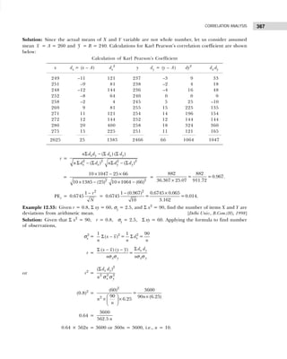 367
CORRELATION ANALYSIS
Solution: Since the actual means of X and Y variable are not whole number, let us consider assumed
mean x = A = 260 and y = B = 240. Calculations for Karl Pearson’s correlation coefficient are shown
below:
Calculation of Karl Pearson’s Coefficient
x dx = (x – A) dx
2
y dy = (y – A) dy2
dx.dy
249 –11 121 237 –3 9 33
251 –9 81 238 –2 4 18
248 –12 144 236 –4 16 48
252 –8 64 240 0 0 0
258 –2 4 245 5 25 –10
269 9 81 255 15 225 135
271 11 121 254 14 196 154
272 12 144 252 12 144 144
280 20 400 258 18 324 360
275 15 225 251 11 121 165
2625 25 1385 2466 66 1064 1047
r =
2 2 2 2
( ) ( )
( ) ( )
x y x y
x x y y
n d d d d
n d d n d d
Σ − Σ Σ
Σ − Σ Σ − Σ
=
2 2
10 1047 25 66
10 1385 (25) 10 1064 (66)
× − ×
× − × −
=
882 882
= =0.967.
36.367 25.07 911.72
×
PEr =
2
1
0.6745
r
N
−
=
2
1 (0.967) 0.6745 0.065
0.6745 = =0.014.
3.162
10
− ×
Example 12.33: Given r = 0.8, Σ xy = 60, σy = 2.5, and Σ x2
= 90, find the number of items X and Y are
deviations from arithmetic mean. [Delhi Univ., B.Com.(H), 1998]
Solution: Given that Σ x2
= 90, r = 0.8, σy = 2.5, Σ xy = 60. Applying the formula to find number
of observations,
σx
2
= 2 2
1 1 90
( ) = =
x
x x d
n n n
Σ − Σ
r =
( ) ( )
=
x y
x y x y
d d
x x y y
n n
Σ
Σ − −
σ σ σ σ
or r2
=
2
2 2 2
( )
x y
x y
d d
n
Σ
σ σ
(0.8)2
=
2
2
(60) 3600
=
90 90 (6.25)
6.25 n
n
n
  ×
× ×
 
 
0.64 =
3600
562.5 n
0.64 × 562n = 3600 or 360n = 3600, i.e., n = 10.
 