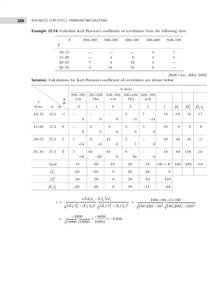 BUSINESS STATISTICS: PROBLEMS AND SOLUTIONS
368
Example 12.34: Calculate Karl Pearson’s coefficient of correlation from the following data:
X 200–300 300–400 400–500 500–600 600–700
Y
10–15 — — — 3 7
15–20 — 4 9 4 3
20–25 7 6 12 5 —
25–30 3 10 19 8 —
[Delhi Univ., MBA, 2000]
Solution: Calculations for Karl Pearson’s coefficient of correlation are shown below:
X Series
dx
200–300 300–400 400–500 500–600 600–700
Y
m 250 350 450 550 650
Series m dy –2 –1 0 1 2 f fdy fdy
2
fdx dy
10–15 12.5 –1 – – – 3 7 10 –10 10 –17
0 0 0 –3 –14
15–20 17.5 0 – 4 9 4 3 20 0 0 0
0 0 0 0 0
20–25 22.5 1 7 6 12 5 – 30 30 30 –5
–14 –6 0 5 0
25–30 27.5 2 3 10 19 8 – 40 80 160 –16
–12 –20 0 16 0
Total 10 20 40 20 10 100 = N 100 200 –48
fdx –20 –20 0 20 20 0
fdx
2
40 20 0 20 40 120
fdx dy –26 –26 0 18 –14 –48
r =
2 2 2 2
( ) ( )
x y x y
x x y y
n d d d d
n f d f d n f d f d
Σ − Σ Σ
Σ − Σ Σ − Σ
=
2 2
100 ( 48) 0 100
100 (120) (0) 100 (200) (100)
− − ×
− −
=
4800 4800
= = 0.438.
10954
12000 10000
− −
−
 