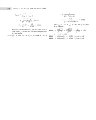 BUSINESS STATISTICS: PROBLEMS AND SOLUTIONS
370
1 2
z z
−
σ =
1 2
1 1
3 3
n n
+
− −
=
1 1
5 3 12 3
+
− −
= 0.782
Z =
1 2
1 2
z z
z z
−
−
σ
=
0.7
0.782
= 0.895
Since the calculated value Z = 0.895 is less than its
table value Zα = 2.58 at α = 0.01 level of significance,
H0 is accepted.
12.23 (a) r = 0.95 (b) Let H0 : r = 0 and H1 : r ≠ 0
t =
2
(1 ) /( 2)
r
r n
− −
=
2
0.95
{1 (0.95) } (8 2)
− −
= 7.512
Since tcal = 7.512 > tα /2 = 2.447 for df = 6, the
H0 is rejected.
12.24 t =
2
2
1
r n
r
−
−
=
27 2
1
r
r
−
−
=
5
1
r
r
−
> 2.06
or | r | = 0.381
12.25 r = 0.560 and tcal = 0.576, H0 is rejected.
12.26 r = 0.656 and tcal = 0.729, H0 is rejected.
 