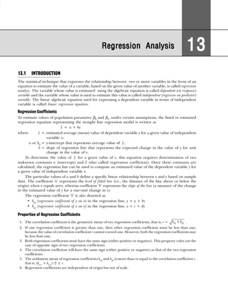 13.1 INTRODUCTION
The statistical technique that expresses the relationship between two or more variables in the form of an
equation to estimate the value of a variable, based on the given value of another variable, is called regression
analysis. The variable whose value is estimated using the algebraic equation is called dependent (or response)
variable and the variable whose value is used to estimate this value is called independent (regressor or predictor)
variable. The linear algebraic equation used for expressing a dependent variable in terms of independent
variable is called linear regression equation.
Regression Coefficients
To estimate values of population parameter β0 and β1, under certain assumptions, the fitted or estimated
regression equation representing the straight line regression model is written as
ŷ = a + bx
where ŷ = estimated average (mean) value of dependent variable y for a given value of independent
variable x;
a or b0 = y-intercept that represents average value of ŷ ;
b = slope of regression line that represents the expected change in the value of y for unit
change in the value of x.
To determine the value of ŷ for a given value of x, this equation requires determination of two
unknown constants a (intercept) and b (also called regression coefficient). Once these constants are
calculated, the regression line can be used to compute an estimated value of the dependent variable y for
a given value of independent variable x.
The particular values of a and b define a specific linear relationship between x and y based on sample
data. The coefficient ‘a’ represents the level of fitted line (i.e., the distance of the line above or below the
origin) when x equals zero, whereas coefficient ‘b’ represents the slope of the line (a measure of the change
in the estimated value of y for a one-unit change in x).
The regression coefficient ‘b’ is also denoted as
• byx (regression coefficient of y on x) in the regression line, y = a + bx
• bxy (regression coefficient of x on y) in the regression line, x = c + dy
Properties of Regression Coefficients
1. The correlation coefficient is the geometric mean of two regression coefficients, that is, r = ×
yx xy
b b .
2. If one regression coefficient is greater than one, then other regression coefficient must be less than one,
because the value of correlation coefficient r cannot exceed one. However, both the regression coefficients may
be less than one.
3. Both regression coefficients must have the same sign (either positive or negative). This property rules out the
case of opposite sign of two regression coefficients.
4. The correlation coefficient will have the same sign (either positive or negative) as that of the two regression
coefficients.
5. The arithmetic mean of regression coefficients bxy and byx is more than or equal to the correlation coefficient r,
that is, (by x + bx y )/2 ≥ r.
6. Regression coefficients are independent of origin but not of scale.
Regression Analysis
Regression Analysis
Regression Analysis
Regression Analysis
Regression Analysis 13
13
13
13
13
 