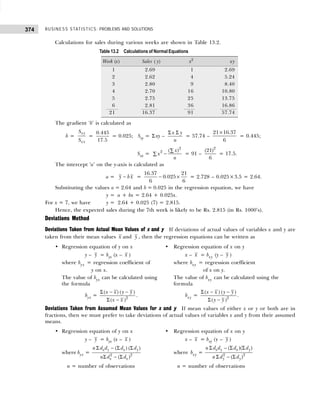 BUSINESS STATISTICS: PROBLEMS AND SOLUTIONS
374
Calculations for sales during various weeks are shown in Table 13.2.
The gradient ‘b’ is calculated as
b =
xy
xx
S
S
=
0.445
17.5
= 0.025; Sxy = Σ xy –
Σ Σ
x y
n
= 57.74 –
21 16.37
6
×
= 0.445;
Sxx =
2
2 ( )
x
x
n
∑
−
∑ = 91 –
2
(21)
6
= 17.5.
The intercept ‘a’ on the y-axis is calculated as
a = −
y b x = − ×
16.37 21
0.025
6 6
= 2.728 – 0.025×3.5 = 2.64.
Substituting the values a = 2.64 and b = 0.025 in the regression equation, we have
y = a + bx = 2.64 + 0.025x.
For x = 7, we have y = 2.64 + 0.025 (7) = 2.815.
Hence, the expected sales during the 7th week is likely to be Rs. 2.815 (in Rs. 1000’s).
Deviations Method
Deviations Taken from Actual Mean Values of x and y If deviations of actual values of variables x and y are
taken from their mean values x and y , then the regression equations can be written as
• Regression equation of y on x • Regression equation of x on y
y – y = byx (x – x ) x – x = bxy (y – y )
where byx = regression coefficient of where bxy = regression coefficient
= y on x. where bxy = of x on y.
The value of byx can be calculated using The value of bxy can be calculated using the
the formula formula
byx = 2
( ) ( )
( )
x x y y
x x
Σ − −
Σ −
. bxy =
Σ − −
Σ − 2
( ) ( )
( )
x x y y
y y
.
Deviations Taken from Assumed Mean Values for x and y If mean values of either x or y or both are in
fractions, then we must prefer to take deviations of actual values of variables x and y from their assumed
means.
• Regression equation of y on x • Regression equation of x on y
y – y = byx (x – x ) x – x = bxy (y – y )
where byx = 2 2
( ) ( )
( )
x y x y
x x
n d d d d
n d d
Σ − Σ Σ
Σ − Σ
where bxy = 2 2
( )( )
( )
x y x y
y y
n d d d d
n d d
Σ − Σ Σ
Σ − Σ
n = number of observations n = number of observations
Table 13.2 Calculations of Normal Equations
Week (x) Sales ( y) x2
xy
1 2.69 1 2.69
2 2.62 4 5.24
3 2.80 9 8.40
4 2.70 16 10.80
5 2.75 25 13.75
6 2.81 36 16.86
21 16.37 91 57.74
 