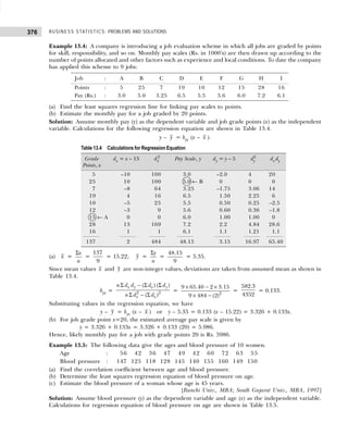 BUSINESS STATISTICS: PROBLEMS AND SOLUTIONS
376
Example 13.4: A company is introducing a job evaluation scheme in which all jobs are graded by points
for skill, responsibility, and so on. Monthly pay scales (Rs. in 1000’s) are then drawn up according to the
number of points allocated and other factors such as experience and local conditions. To date the company
has applied this scheme to 9 jobs:
Job : A B C D E F G H I
Points : 5 25 7 19 10 12 15 28 16
Pay (Rs.) : 3.0 5.0 3.25 6.5 5.5 5.6 6.0 7.2 6.1
(a) Find the least squares regression line for linking pay scales to points.
(b) Estimate the monthly pay for a job graded by 20 points.
Solution: Assume monthly pay (y) as the dependent variable and job grade points (x) as the independent
variable. Calculations for the following regression equation are shown in Table 13.4.
y – y = byx (x – x ).
(a) x =
x
n
Σ
=
137
9
= 15.22; y =
y
n
Σ
=
48.15
9
= 5.35.
Since mean values x and y are non-integer values, deviations are taken from assumed mean as shown in
Table 13.4.
byx = 2 2
( ) ( )
( )
x y x y
x x
n d d d d
n d d
Σ − Σ Σ
Σ − Σ
= 2
9 65.40 2 3.15
9 484 (2)
× − ×
× −
=
582.3
4352
= 0.133.
Substituting values in the regression equation, we have
y – y = byx (x – x ) or y – 5.35 = 0.133 (x – 15.22) = 3.326 + 0.133x.
(b) For job grade point x=20, the estimated average pay scale is given by
y = 3.326 + 0.133x = 3.326 + 0.133 (20) = 5.986.
Hence, likely monthly pay for a job with grade points 20 is Rs. 5986.
Example 13.5: The following data give the ages and blood pressure of 10 women.
Age : 156 142 136 147 149 142 160 172 163 155
Blood pressure : 147 125 118 128 145 140 155 160 149 150
(a) Find the correlation coefficient between age and blood pressure.
(b) Determine the least squares regression equation of blood pressure on age.
(c) Estimate the blood pressure of a woman whose age is 45 years.
[Ranchi Univ., MBA; South Gujarat Univ., MBA, 1997]
Solution: Assume blood pressure (y) as the dependent variable and age (x) as the independent variable.
Calculations for regression equation of blood pressure on age are shown in Table 13.5.
Table 13.4 Calculations for Regression Equation
Grade dx = x – 15 dx
2
Pay Scale, y dy = y – 5 dy
2
dx dy
Points, x
5 –10 100 3.0 –2.0 4 20
25 10 100 5.0 ← B 0 0 0
7 –8 64 3.25 –1.75 3.06 14
19 4 16 6.5 1.50 2.25 6
10 –5 25 5.5 0.50 0.25 –2.5
12 –3 9 5.6 0.60 0.36 –1.8
15 ← A 0 0 6.0 1.00 1.00 0
28 13 169 7.2 2.2 4.84 28.6
16 1 1 6.1 1.1 1.21 1.1
137 2 484 48.15 3.15 16.97 65.40
 