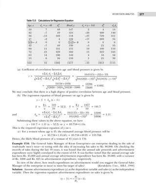 377
REGRESSION ANALYSIS
(a) Coefficient of correlation between age and blood pressure is given by
r =
2 2 2 2
( ) ( )
x y x y
x x y y
n d d d d
n d d n d d
Σ − Σ Σ
Σ − Σ Σ − Σ
=
2 2
10(1115) (32) ( 33)
10(1202) (32) 10(1813) ( 33)
− −
− − −
=
+
− −
11150 1056
12020 1024 18130 1089
=
12206
13689
= 0.892.
We may conclude that there is a high degree of positive correlation between age and blood pressure.
(b) The regression equation of blood pressure on age is given by
y – y = byx (x – x )
x =
x
n
Σ
=
522
10
= 52.2; y =
y
n
Σ
=
1417
10
= 141.7
and byx = 2 2
( )
x y x y
x x
n d d d d
n d d
Σ − Σ Σ
Σ − Σ
= 2
10(1115) 32( 33)
10(1202) (32)
− −
−
=
12206
10996
= 1.11.
Substituting these values in the above equation, we have
y – 141.7 = 1.11 (x – 52.2) or y = 83.758+1.11x.
This is the required regression equation of y on x.
(c) For a women whose age is 45, the estimated average blood pressure will be
y = 83.758+1.11(45) = 83.758+49.95 = 133.708.
Hence, the likely blood pressure of a woman of 45 years is 134.
Example 13.6: The General Sales Manager of Kiran Enterprises—an enterprise dealing in the sale of
readymade men’s wear—is toying with the idea of increasing his sales to Rs. 80,000. On checking the
records of sales during the last 10 years, it was found that the annual sale proceeds and advertisement
expenditure were highly correlated to the extent of 0.8. It was further noted that the annual average sale
has been Rs. 45,000 and annual average advertisement expenditure has been Rs. 30,000, with a variance
of Rs. 1600 and Rs. 625 in advertisement expenditure, respectively.
In view of the above, how much expenditure on advertisement would you suggest the General Sales
Manager of the enterprise to incur to meet his target of sales? [Kurukshetra Univ., MBA, 1998]
Solution: Assume advertisement expenditure (y) as the dependent variable and sales (x) as the independent
variable. Then the regression equation advertisement expenditure on sales is given by
(y – y ) = r ( )
y
x
x x
−
σ
σ
.
Table 13.5 Calculations for Regression Equation
Age, x dx = x – 49 dx
2
Blood, y dy = y – 145 dy
2
dx dy
56 7 49 147 2 4 14
42 –7 49 125 –20 400 140
36 –13 169 118 –27 729 351
47 –2 4 128 –17 289 34
49 ← A 0 0 145 ← B 0 0 0
42 –7 49 140 –5 25 35
60 11 121 155 10 100 110
72 23 529 160 15 225 345
63 14 196 149 4 16 56
55 6 36 150 5 25 30
522 32 1202 1417 –33 1813 1115
 