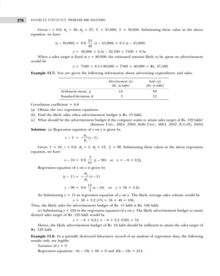 BUSINESS STATISTICS: PROBLEMS AND SOLUTIONS
378
Given r = 0.8, σx = 40, σy = 25, x = 45,000, y = 30,000. Substituting these value in the above
equation, we have
(y – 30,000) = 0.8
25
40
(x – 45,000) = 0.5 (x – 45,000)
y = 30,000 + 0.5x – 22,500 = 7500 + 0.5x.
When a sales target is fixed at x = 80,000, the estimated amount likely to be spent on advertisement
would be
y = 7500 + 0.5×80,000 = 7500 + 40,000 = Rs. 47,500.
Example 13.7: You are given the following information about advertising expenditure and sales:
Advertisement (x) Sales (y)
(Rs. in lakh) (Rs. in lakh)
Arithmetic mean, x 10 90
Standard deviation, σ 3 12
Correlation coefficient = 0.8
(a) Obtain the two regression equations.
(b) Find the likely sales when advertisement budget is Rs. 15 lakh.
(c) What should be the advertisement budget if the company wants to attain sales target of Rs. 120 lakh?
[Kumaon Univ., MBA, 2000; Delhi Univ., MBA, 2002, B.A.(H), 2006]
Solution: (a) Regression equation of x on y is given by
x – x = ( )
x
y
r y y
σ
−
σ
.
Given x = 10, r = 0.8, σx = 3, σy = 12, y = 90. Substituting these values in the above regression
equation, we have
x – 10 = 0.8
3
12
(y – 90) or x = – 8 + 0.2y.
Regression equation of y on x is given by
(y – y ) = ( )
y
x
r x x
−
σ
σ
y – 90 = 0.8
12
( 10)
3
x − or y = 58 + 3.2x.
(b) Substituting x = 15 in regression equation of y on x. The likely average sales volume would be
y = 58 + 3.2 (15) = 58 + 48 = 106.
Thus, the likely sales for advertisement budget of Rs. 15 lakh is Rs. 106 lakh.
(c) Substituting y = 120 in the regression equation of x on y. The likely advertisement budget to attain
desired sales target of Rs. 120 lakh would be
x = – 8 + 0.2 y = – 8 + 0.2 (120) = 16.
Hence, the likely advertisement budget of Rs. 16 lakh should be sufficient to attain the sales target of
Rs. 120 lakh.
Example 13.8: In a partially destroyed laboratory record of an analysis of regression data, the following
results only are legible:
Variance of x = 9
Regression equations : 8x – 10y + 66 = 0 and 40x – 18y = 214.
 