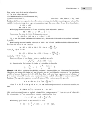 379
REGRESSION ANALYSIS
Find on the basis of the above information:
(a) The mean values of x and y.
(b) Coefficient of correlation between x and y.
(c) Standard deviation of y. [Pune Univ., MBA, 1996; CA, May, 1999]
Solution: (a) Since two regression lines always intersect at a point ( ,
x y ) representing mean values of the
variables involved, solving given regression equations to get the mean values x and y as shown below:
8x – 10y = – 66
40x – 18y = 214
Multiplying the first equation by 5 and subtracting from the second, we have
32y = 544 or y = 17, i.e., y = 17.
Substituting the value of y in the first equation, we get
8x – 10(17) = – 66 or x = 13, i.e., x = 13.
(b) To find correlation coefficient r between x and y, we need to determine the regression coefficients
bxy and byx.
Rewriting the given regression equations in such a way that the coefficient of dependent variable is
less than one at least in one equation.
8x – 10y = – 66 or 10 y = 66 + 8x or y=
66 8
10 10
x
+ ,
that is, byx = 8/10 = 0.80.
40x – 18y = 214 or 40x = 214 + 18y or x =
214 18
,
40 40
y
+
that is, bxy = 18/40 = 0.45.
Hence, coefficient of correlation r between x and y is given by
r = xy yx
b b
× = 0.45 0.80
× = 0.60.
(c) To determine the standard deviation of y, consider the formula:
byx = r
y
x
σ
σ
or σy =
yx x
b
r
σ
=
0.80 3
0.6
×
= 4.
Example 13.9: There are two series of index numbers, P for price index and S for stock of a commodity.
The mean and standard deviation of P are 100 and 8 and of S are 103 and 4, respectively. The correlation
coefficient between the two series is 0.4. With these data, work out a linear equation to read off values of
P for various values of S. Can the same equation be used to read off values of S for various values of P?
Solution: The regression equation to read off values of P for various values S is given by
P = a + bS or (P – P ) = r ( )
p
s
S S
−
σ
σ
.
Given P = 100, S = 103, σp = 8, σs = 4, r = 0.4. Substituting these values in the above equation, we
have
P – 100 = 0.4
8
( 103)
4
S − or P = 17.6 + 0.8 S.
This equation cannot be used to read off values of S for various values of P. Thus, to read off values of S
for various values of P we use another regression equation of the form
S = c + dP or S S
− = ( ).
s
p
P P
−
σ
σ
Substituting given values in this equation, we have
S – 103 = 0.4
4
8
(P – 100) or S = 83 + 0.2P.
 