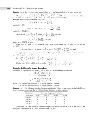 BUSINESS STATISTICS: PROBLEMS AND SOLUTIONS
380
Example 13.10: The two regression lines obtained in a correlation analysis of 60 observations are
5x = 6x + 24 and 1000y = 768 x – 3708
What is the correlation coefficient and what is its probable error? Show that the ratio of the coefficient
of variability of x to that of y is 5/24. What is the ratio of variances of x and y?
Solution: Rewriting the regression equations
5x = 6y + 24 or x =
6 24
,
5 5
y +
that is, bxy = 6/5.
1000y = 768x – 3708 or y =
768 3708
,
1000 1000
x −
that is, byx = 768/1000.
We know that bxy = r x
y
σ
σ
=
6
5
and byx = r
y
x
σ
σ
=
768
1000
, therefore
bxy byx = r2
=
6 768
5 1000
× = 0.9216.
Hence, r = 0.9216 = 0.96.
Since both bxy and byx are positive, the correlation coefficient is positive and hence
r = 0.96.
Probable error of r = 0.6745
2
1 r
n
−
= 0.6745
2
1 (0.96)
60
−
=
0.0528
7.7459
= 0.0068.
Solving the given regression equations for x and y, we get x = 6 and y = 1 because regression lines
passed through the point ( x y
, ).
Since x
y
r
σ
σ
=
6
5
or 0.96 x
y
σ
σ
=
6
5
or x
y
σ
σ
=
6
5 0.96
×
=
5
.
4
Also the ratio of the coefficient of variability =
/
/
x
y
x
y
σ
σ
= x
y
y
x
⋅
σ
σ
=
1 5
6 4
× =
5
24
.
Regression Coefficients for Grouped Sample Data
The values of regression coefficients bxy and byx shall be calculated using the formulae
bxy = 2 2
( )
x y x y
y y
n d d fd fd h
k
n fd fd
Σ − Σ Σ
×
Σ − Σ
byx = 2 2
( )
x y x y
x x
n fd d fd fd k
h
n fd fd
Σ − Σ Σ
×
Σ − Σ
where h = width of the class interval of sample data on x variable;
k = width of the class interval of sample data on y variable.
Example 13.11: The following bivariate frequency distribution relates to sales turnover (Rs. in lakh) and
money spent on advertising (Rs. in 1000’s). Obtain the two regression equations
Estimate (a) the sales turnover corresponding to advertising budget of Rs. 1,50,000 and (b) the
advertising budget to achieve a sales turnover of Rs. 200 lakh.
Sales Turnover Advertising Budget (Rs. in 1000’s)
(Rs. in lakh) 50–60 60–70 70–80 80–90
20–50 2 1 2 5
50–80 3 4 7 6
80–110 1 5 8 6
110–140 2 7 9 2
 