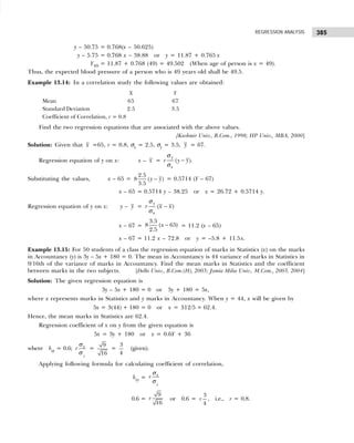 385
REGRESSION ANALYSIS
y – 50.75 = 0.768(x – 50.625)
y – 5.75 = 0.768 x – 38.88 or y = 11.87 + 0.765 x
Y49 = 11.87 + 0.768 (49) = 49.502 (When age of person is x = 49).
Thus, the expected blood pressure of a person who is 49 years old shall be 49.5.
Example 13.14: In a correlation study the following values are obtained:
X Y
Mean 65 67
Standard Deviation 2.5 3.5
Coefficient of Correlation, r = 0.8
Find the two regression equations that are associated with the above values.
[Kashmir Univ., B.Com., 1998; HP Univ., MBA, 2000]
Solution: Given that x =65, r = 0.8, σx = 2.5, σy = 3.5, y = 67.
Regression equation of y on x: x – x = ( ).
y
x
r y y
σ
σ
−
Substituting the values, x – 65 = −
2.5
8 ( )
3.5
y y = 0.5714 (Y – 67)
x – 65 = 0.5714 y – 38.25 or x = 26.72 + 0.5714 y.
Regression equation of y on x: y – y = −
( )
y
x
r x x
σ
σ
x – 67 = −
3.5
8 ( 65)
2.5
x = 11.2 (x – 65)
x – 67 = 11.2 x – 72.8 or y = –5.8 + 11.5x.
Example 13.15: For 50 students of a class the regression equation of marks in Statistics (x) on the marks
in Accountancy (y) is 3y – 5x + 180 = 0. The mean in Accountancy is 44 variance of marks in Statistics in
9/16th of the variance of marks in Accountancy. Find the mean marks in Statistics and the coefficient
between marks in the two subjects. [Delhi Univ., B.Com.(H), 2003; Jamia Milia Univ., M.Com., 2003, 2004]
Solution: The given regression equation is
3y – 5x + 180 = 0 or 3y + 180 = 5x,
where x represents marks in Statistics and y marks in Accountancy. When y = 44, x will be given by
5x = 3(44) + 180 = 0 or x = 312/5 = 62.4.
Hence, the mean marks in Statistics are 62.4.
Regression coefficient of x on y from the given equation is
5x = 3y + 180 or x = 0.6Y + 36
where bxy = 0.6;
y
x
r
σ
σ
=
9
16
=
3
4
(given).
Applying following formula for calculating coefficient of correlation,
bxy =
y
x
r
σ
σ
0.6 =
9
16
r or 0.6 =
3
4
r , i.e., r = 0.8.
 