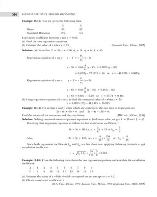 BUSINESS STATISTICS: PROBLEMS AND SOLUTIONS
386
Example 13.16: You are given the following data:
X Y
Mean 65 67
Standard Deviation 2.5 3.5
Correlation coefficient between x and y = 0.66.
(a) Find the two regression equations.
(b) Estimate the value of x when y = 75. [Guwahati Univ., B.Com., 2005]
Solution: (a) Given that x = 36, r = 0.66, σx = 11, σy = 8, y = 85.
Regression equation of x on y: x – x = −
( )
y
x
r y y
σ
σ
x – 36 = −
11
0.66 ( 85)
8
y = 0.9075 (y – 85)
= 0.9075y – 77.1375 + 36 or x = –41.1375 + 0.9075y.
Regression equation of y on x: y – y = −
( )
y
x
r x x
σ
σ
y – 85 =
8
0.66 ( 36)
11
x − = 0.48(x – 36)
y – 85 = 0.48x – 17.28 or y = 67.72 + 0.48x.
(b) Using regression equation of x on y, to find the estimated value of x when y = 75
x = 0.9075 (75) – 41.1375 = 26.925.
Example 13.17: For certain x and y series which are correlated, the two lines of regression are
5x – 6y + 90 = 0 and 15x – 8y – 130 = 0.
Find the means of the two series and the correlation. [MD Univ., M.Com., 1998]
Solution: Solving two simultaneous regression equations to find mean value, we get x = 30 and y = 40.
Rewriting first regression equation as follows to find correlation coefficient, r,
6y = 5x + 90, i.e., y =
5
6
x + 15 or byx =
5
6
.
Also, 15x = 8y + 130, i.e., x =
8 130
15 15
y + or bxy =
8
15
.
Since both regression coefficients bxy and byx are less than one, applying following formula to get
correlation coefficient:
r =
8 5
= =0.667.
15 6
xy yx
b b
× ×
Example 13.18: From the following data obtain the two regression equations and calculate the correlation
coefficient:
X : 1 2 3 4 5 6 7 8 9
Y : 9 8 10 12 11 13 14 16 15
(a) Estimate the value of y which should correspond on an average to x = 6.2.
(b) Obtain correlation coefficient, r
[M.G. Univ., B.Com., 1997; Kumaon Univ., M.Com, 1998; Hyderabad Univ., MBA, 2005]
 
