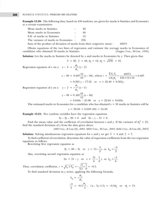 BUSINESS STATISTICS: PROBLEMS AND SOLUTIONS
388
Example 13.20: The following data, based on 450 students, are given for marks is Statistics and Economics
at a certain examination:
Mean marks in Statistics : 40
Mean marks in Economics : 48
S.D. of marks in Statistics : 12
The variance of marks in Economics : 256
Sum of the product of deviation of marks from their respective mean : 42075
Obtain equations of the two lines of regression and estimate the average marks in Economics of
candidates who obtained 50 marks in Statistics. [Nagpur Univ., M.Com., 1996]
Solution: Let the marks in Statistics be denoted by x and marks in Economics by y. Then given that
x = 40, y = 48, σx = 12, σy = 256 = 16.
Regression equation of x on y: x – x = −
( )
x
y
r y y
σ
σ
x – 40 = −
12
0.487 ( 48)
16
y , where r =
42075
= = 0.487
450 12 16
x y
x y
d d
n
Σ
× ×
σ σ
= 0.365 y – 17.52 or x = 22.48 + 0.365y.
Regression equation of y on x: y – y = −
( )
y
x
r x x
σ
σ
y – 48 = 0 −
16
.487 ( 40)
12
x
= 0.649x – 25.96 or y = 22.04 + 0.649x.
The estimated marks in Economics for a candidate who has obtained x = 50 marks in Statistics will be
y = 22.04 + 0.649 (50) = 54.49.
Example 13.21: Two random variables have the regression equations
3x – 2y – 26 = 0 and 6x – y – 31 = 0.
Find the mean value and the coefficient of correlation between x and y. If the variance of σx
2
= 25,
find the standard deviation of y from the data given above.
[MD Univ., B.Com.(H), 2004; MDS Univ., M.Com., 2004; Delhi Univ., B.Com.(H), 2005]
Solution: Solving simultaneous regression equations for x and y we get x = 4 and y = 7.
To find coefficient of correlation, determine the value of regression coefficients from the two regression
equations as follows:
Rewritting first regression equation as
2y = 26 – 3x or y =
−
−
3 3
13 or =
2 2
yx
x b .
Also, rewritting second regression equation as
6x = 31 – y or x =
−
−
31 1 1
or =
6 6 6
xy
y b .
Thus, correlation coefficient, r =
3 1
= = 0.5
2 6
xy yx
b b
× − × − .
To find standard deviation in y series, applying the following formula,
bxy =
y
x
r
σ
σ
3
2
−
= 0.5
5
y
−
σ
, i.e., 5(–1.5) = –0.5σy or σy = 15.
 