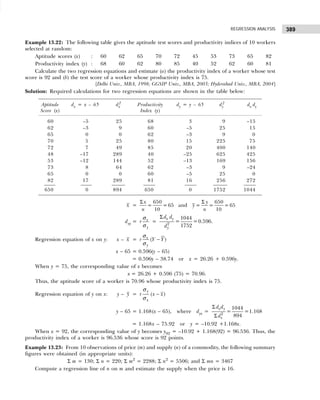 389
REGRESSION ANALYSIS
Example 13.22: The following table gives the aptitude test scores and productivity indices of 10 workers
selected at random:
Aptitude scores (x) : 60 62 65 70 72 45 53 73 65 82
Productivity index (y) : 68 60 62 80 85 40 52 62 60 81
Calculate the two regression equations and estimate (a) the productivity index of a worker whose test
score is 92 and (b) the test score of a worker whose productivity index is 75.
[Delhi Univ., MBA, 1998; GGSIP Univ., MBA, 2003; Hyderabad Univ., MBA, 2004]
Solution: Required calculations for two regression equations are shown in the table below:
Aptitude dx = x – 65 dx
2
Productivity dy = y – 65 dy
2
dx dy
Score (x) Index (y)
60 –5 25 68 3 9 –15
62 –3 9 60 –5 25 15
65 0 0 62 –3 9 0
70 5 25 80 15 225 75
72 7 49 85 20 400 140
48 –17 289 40 –25 625 425
53 –12 144 52 –13 169 156
73 8 64 62 –3 9 –24
65 0 0 60 –5 25 0
82 17 289 81 16 256 272
650 0 894 650 0 1752 1044
x =
650 650
= = 65 and = = = 65
10 10
x y
y
n n
Σ Σ
dxy = x
y
r
σ
σ
= 2
1044
= =0.596
1752
x y
y
d d
d
Σ
.
Regression equation of x on y: x – x = ( )
x
y
r Y Y
σ
σ
−
x – 65 = 0.596(y – 65)
= 0.596y – 38.74 or x = 26.26 + 0.596y.
When y = 75, the corresponding value of x becomes
x = 26.26 + 0.596 (75) = 70.96.
Thus, the aptitude score of a worker is 70.96 whose productivity index is 75.
Regression equation of y on x: y – y = −
( )
y
x
r x x
σ
σ
y – 65 = 1.168(x – 65), where dyx =
Σ
Σ 2
1044
= =1.168
894
x y
x
d d
d
= 1.168x – 75.92 or y = –10.92 +1.168x.
When x = 92, the corresponding value of y becomes y92 = –10.92 + 1.168(92) = 96.536. Thus, the
productivity index of a worker is 96.536 whose score is 92 points.
Example 13.23: From 10 observations of price (m) and supply (n) of a commodity, the following summary
figures were obtained (in appropriate units):
Σ m = 130; Σ n = 220; Σ m2
= 2288; Σ n2
= 5506; and Σ mn = 3467
Compute a regression line of n on m and estimate the supply when the price is 16.
 