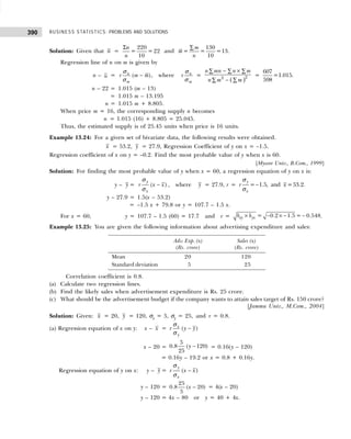 BUSINESS STATISTICS: PROBLEMS AND SOLUTIONS
390
Solution: Given that n =
Σ 220
= = 22
10
n
n
and
130
= = =13.
10
m
m
n
∑
Regression line of n on m is given by
n – n = ( )
n
m
r m m
σ
σ
− , where n
m
r
σ
σ
=
( )2
2
n mn n m
n m m
− ×
∑ ∑ ∑
−
∑ ∑
=
607
=1.015.
598
n – 22 = 1.015 (m – 13)
= 1.015 m – 13.195
n = 1.015 m + 8.805.
When price m = 16, the corresponding supply n becomes
n = 1.015 (16) + 8.805 = 25.045.
Thus, the estimated supply is of 25.45 units when price is 16 units.
Example 13.24: For a given set of bivariate data, the following results were obtained.
x = 53.2, y = 27.9, Regression Coefficient of y on x = –1.5.
Regression coefficient of x on y = –0.2. Find the most probable value of y when x is 60.
[Mysore Univ., B.Com., 1999]
Solution: For finding the most probable value of y when x = 60, a regression equation of y on x is:
y – y = ( )
y
x
r x x
−
σ
σ
, where y = 27.9, r = = 1.5, and =53.2.
y
x
r x
−
σ
σ
y – 27.9 = 1.5(x – 53.2)
= –1.5 x + 79.8 or y = 107.7 – 1.5 x.
For x = 60, y = 107.7 – 1.5 (60) = 17.7 and r = = 0.2 1.5 = 0.548
xy yx
b b
× − × − − .
Example 13.25: You are given the following information about advertising expenditure and sales:
Adv. Exp. (x) Sales (x)
(Rs. crore) (Rs. crore)
Mean 20 120
Standard deviation 5 25
Correlation coefficient is 0.8.
(a) Calculate two regression lines.
(b) Find the likely sales when advertisement expenditure is Rs. 25 crore.
(c) What should be the advertisement budget if the company wants to attain sales target of Rs. 150 crore?
[Jammu Univ., M.Com., 2004]
Solution: Given: x = 20, y = 120, σx = 5, σy = 25, and r = 0.8.
(a) Regression equation of x on y: x – x = −
( )
x
y
r y y
σ
σ
x – 20 = −
5
0.8 ( 120)
25
y = 0.16(y – 120)
= 0.16y – 19.2 or x = 0.8 + 0.16y.
Regression equation of y on x: y – y = −
( )
y
x
r x x
σ
σ
y – 120 = −
25
0.8 ( 20)
5
x = 4(x – 20)
y – 120 = 4x – 80 or y = 40 + 4x.
 