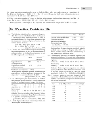 391
REGRESSION ANALYSIS
(b) Using regression equation of y on x, to find the likely sales when advertisement expenditure is
Rs. 25 crore, that is, y25 = 4 (25) + 40 = Rs. 140 crore. Hence, the likely sales when advertisement
expenditure is Rs. 25 crore is Rs. 140 crore.
(c) Using regression equation of x on y, to find the advertisement budget when sales target is of Rs. 150
crore, that is, x150 = 0.016 (150) + 0.8 = 24 + 0.8 = Rs. 24.8 crore
Hence, to attain a sales target of Rs. 150 crore, the advertisement budget must be Rs. 24.8 crore.
S e l f-P r a c t i c e P r o b l e m s 13A
13.1 The following calculations have been made for prices
of twelve stocks (x) at the Calcutta Stock Exchange on
a certain day along with the volume of sales in
thousands of shares (y). From these calculations find
the regression equation of price of stocks on the
volume of sales of shares.
Σ x = 580, Σy = 370, Σxy = 11494,
Σ x2
= 41658, Σy2
= 17206.
[Rajasthan Univ., M.Com., 1995]
13.2 A survey was conducted to study the relationship
between expenditure (in Rs.) on accommodation (x)
and expenditure on food and entertainment (y) and
the following results were obtained:
Mean Standard
Deviation
Expenditure on 173..1 63.15
accommodation
Expenditure on food 47.8 22.98
and entertainment
Coefficient of correlation, r = 0.57
Write down the regression equation and estimate the
expenditure on food and entertainment if the
expenditure on accommodation is Rs. 200.
[Bangalore Univ., B.Com., 1998]
13.3 The following data give the experience of machine
operators and their performance ratings given by the
number of good parts turned out per 100 pieces:
Operator : 11 12 13 4 5 16 7 18
experience (x) : 16 12 18 4 3 10 5 12
Performance
ratings (y) : 87 88 89 68 78 80 75 83
Calculate the regression lines of performance ratings
on experience and estimate the probable performance
if an operator has 7 years experience.
[Jammu Univ., M.Com.; Lucknow Univ., MBA, 1996]
13.4 A study of prices of a certain commodity at Delhi and
Mumbai yield the following data:
Delhi Mumbai
Average price per kilo (Rs.) 2.463 2.797
Standard deviation 0.326 0.207
Correlation coefficient
between prices at Delhi
and Mumbai, r = 0.774
Estimate from the above data the most likely price (a)
at Delhi corresponding to the price of Rs. 2.334 per
kilo at Mumbai and (b) at Mumbai corresponding to
the price of 3.052 per kilo at Delhi.
13.5 The following table gives the aptitude test scores and
productivity indices of 10 workers selected at random:
Aptitude
scores (x): 60 62 65 70 72 48 53 73 65 82
Productivity
index (y): 68 60 62 80 85 40 52 62 60 81
Calculate the two regression equations and estimate
(a) the productivity index of a worker whose test score
is 92 and (b) the test score of a worker whose
productivity index is 75. [Delhi Univ., MBA, 2001]
13.6 A company wants to assess the impact of R&D
expenditure (Rs. in 1000s) on its annual profit (Rs. in
1000’s). The following table presents the information
for the last eight years:
Year R & D Expenditure Annual Profit
1991 9 45
1992 7 42
1993 5 41
1994 10 60
1995 4 30
1996 5 34
1997 3 25
1998 2 20
 