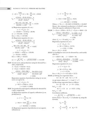 BUSINESS STATISTICS: PROBLEMS AND SOLUTIONS
394
y = B +
y
fd
k
n
Σ
× = 30 –
26
10
66
× = 26.06
bxy = 2 2
( ) ( )
( )
x y x y
y y
n fd d fd fd h
k
n fd fd
Σ − Σ Σ
×
Σ − Σ
= 2
66 ( 14) 12( 26) 50
10
66(100) ( 26)
− − −
×
− −
= – 0.516
(a) Regression equation of x on y
x – x = bxy (y – y )
x – 159.09 = – 0.516 (y – 26.06)
or x = 172.536 – 0.516y
For y = 50, x = 147.036
(b) Regression equation of y on x
byx = 2 2
( ) ( )
( )
x y x y
x x
n fd d fd fd k
h
n fd fd
Σ − Σ Σ
×
Σ − Σ
= 2
66 ( 14) 12( 26) 10
50
66 (70) (12)
− − −
×
−
= – 0.027.
y – y = byx (x – x )
y – 26.06 = – 0.027 (x – 159.09)
y = 30.355 – 0.027x
For x = 300, y = 22.255
(c) r = xy yx
b b
× = – ×
0.516 0.027 = –0.1180
13.8 Let test score and production rating be denoted by x
and y, respectively.
x = Σ x/n = 612/10 = 61.2;
y = Σ y/n = 622/10 = 62.2
byx = 2 2
( ) ( )
( )
x y x y
x x
n d d d d
n d d
Σ − Σ Σ
Σ − Σ
= 2
10 3213 2 2
10 3554 (2)
× − ×
× −
= 0.904
Regression equation of production rating (y) on test
score (x) is given by
y – y = byx (x – x )
y – 62.2 = 0.904 (x – 61.2)
y = 6.876 + 0.904x
13.9 Let production and capacity utilization be denoted by
x and y, respectively.
(a) Regression equation of capacity utilization (y) on
production (x)
y – y = r ( )
y
x
x x
−
σ
σ
y – 84.8 = 0.62
8.5
10.5
(x – 35.6)
y = 66.9324 + 0.5019x
(b) Regression equation of production (x) on capacity
utilization (y)
x – x = r ( )
x
y
y y
−
σ
σ
x – 35.6 = 0.62
10.5
8.5
(y – 84.8)
x = – 29.3483 + 0.7659y
When y = 70, x = – 29.3483+0.7659(70) = 24.2647
Hence, the estimated production is 2,42,647 units
when the capacity utilization is 70 per cent.
13.10 x = Σ x/n = 270/8 = 33.75; y = Σ y/n = 400/8 = 50
byx = 2 2
( )( )
( )
x y x y
x x
n d d d d
n d d
Σ − Σ Σ
Σ − Σ
= 2
8 4800 6 0
8 3592 (6)
× − ×
× −
= 1.338;
where dx = x – 33 and dy = y – 50
Regression equation of y on x
y – y = byx (x – x )
y – 50 = 1.338 (x – 33.75)
y = 4.84 + 1.338x
For x = 10, y = 18.22
13.11 Let intelligence test score be denoted by x and weekly
sales by y
x = 540/9 = 60; y = 450/9 = 50,
byx = 2 2
( )( )
( )
x x
n dx dy dx dy
n d d
Σ − Σ Σ
Σ − Σ
=
9 1200
9 1600
×
×
= 0.75
Regression equation of y on x:
y y
− = ( )
yx
b x x
−
y – 50 = 0.75 (x – 60)
y = 5 + 0.75x
For x = 65, y = 5 + 0.75 (65) = 53.75
13.12 (a) Solving two regression lines:
3x + 2y = 6 and 6x + y = 31
we get mean values as x = 4 and y = 7
(b) Rewriting regression lines as follows:
3x + 2y = 26 or y = 13 – (3/2)x,
So byx = – 3/2
6x + y = 31 or x = 31/6 – (1/6)y,
So bxy = – 1/6
Correlation coefficient,
r = xy yx
b b
× = (3/ 2)(1 / 6)
− = – 0.5
Given Var(x) = 25, so σx = 5. Calculate σy using the
formula:
byx =
y
y
r
σ
σ
or
3
2
− = 0.5
5
y
σ
or σy = 15
 