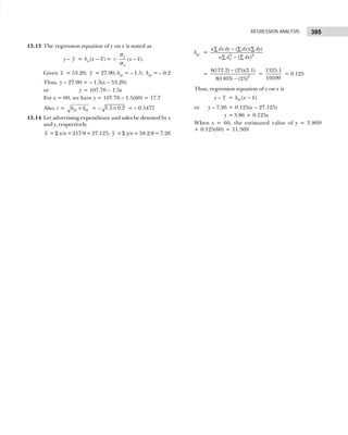 395
REGRESSION ANALYSIS
13.13 The regression equation of y on x is stated as
y y
− = ( )
xy
b x x
− = ( ).
y
x
r x x
⋅ −
σ
σ
Given x = 53.20; y = 27.90, byx = – 1.5; bxy = – 0.2
Thus, y – 27.90 = – 1.5(x – 53.20)
or y = 107.70 – 1.5x
For x = 60, we have y = 107.70 – 1.5(60) = 17.7
Also, r = yx xy
b b
× = – 1.5 0.2
× = – 0.5477
13.14 Let advertising expenditure and sales be denoted by x
and y, respectively.
x = Σ x/n=217/8=27.125; y =Σ y/n=58.2/8=7.26
byx = 2 2
( )( )
( )
x
n dx dy dx dy
n d dx
−
∑ ∑ ∑
−
∑ ∑
= 2
8(172.2) (25)(2.1)
8(1403) (25)
−
−
=
1325.1
10599
= 0.125
Thus, regression equation of y on x is
y y
− = ( )
yx
b x x
−
or y – 7.26 = 0.125(x – 27.125)
y = 3.86 + 0.125x
When x = 60, the estimated value of y = 3.869
+ 0.125(60) = 11.369
 