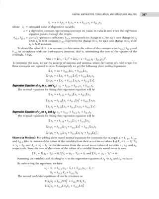 397
PARTIAL AND MULTIPLE CORRELATION, AND REGRESSION ANALYSIS
1
x̂ = a + b1x2 + b2 x3 = a + b12.3 x2 + b13.2 x3
where 1
x̂ = estimated value of dependent variable;
a = a regression constant representing intercept on y-axis; its value is zero when the regression
equation passes through the origin;
b12.3, b13.2 = partial regression coefficients; b12.3 corresponds to change in x1 for each unit change in x2
while x3 is held constant; b13.2 represents the change in x1 for each unit change in x3 while
x2 is held constant.
To obtain the value of 1
x̂ it is necessary to determine the values of the constants a (or b1.23), b12.3, and
b13.2 in accordance with the least-squares criterion, that is, minimizing the sum of the squares of the
residuals. Thus,
Min z = Σ(x1 – 
x1)2
= Σ(x1 – a – b12.3 x2 – b13.2 x3)2
.
To minimize this sum, we use the concept of maxima and minima, where derivatives of z with respect to
these constants are equated to zero. Consequently we get the following three normal equations:
Σ x1 = na + b12.3 Σ x1 + b13.2 Σ x3
Σ x1x2 = a Σ x2 + b12.3 Σ x2
2 + b13.2 Σ x3 x2
Σ x1x3 = a Σ x3 + b12.3 Σ x2 x3 + b13.2 Σ x3
2
.
Regression Equation of x2 on x1 and x3 : x2 = b2.13 + b21.3 x1 + b23.1 x3
The normal equations for fitting this regression equation will be
Σ x2 = n b2.13 + b21.3Σ x1 + b23.1Σ x3
Σ x2 x1 = b2.13Σ x1 + b21.3
2
1
x
Σ + b23.1 1 3
x x
Σ
Σ x2 x3 = b2.13Σ x3 + b21.3Σ x1x3 + b23.1
2
3
x
Σ .
Regression Equation of x3 on x1 and x2 : x3 = b3.12 + b31.2 x1 + b32.1x2
The normal equations for fitting this regression equation will be
Σ x3 = n b3.12 + b31.2Σ x1 + b32.1Σ x2
Σ x3x1 = b3.12 Σ x1 + b31.2
2
1
x
Σ + b32.1 2 1
x x
Σ
Σ x3x2 = b3.12 Σ x2 + b31.2 1 2
x x
Σ + b32.1Σx2
2.
Short-cut Method : For solving above stated normal equations for constants; for example, a = b1.23, b12.3,
and b13.2, take deviations of the values of the variables from their actual mean values. Let X1 = x1 – 1
x , X2
= x2 – 2
x , and X3 = x3 – 3
x be the deviations from the actual mean values of variables x1, x2, and x3,
respectively. Since the sum of deviations of the values of a variable from its actual mean is zero,
Σ X1 = Σ( x1 – 1
x ) = 0, ΣX2 = (x2 – 2
x ) = 0, and Σ X3 = (x3 – 3
x ) = 0.
Summing the variables and dividing by n in the regression equation of x1 on x2 and x3, we have
By subtracting the equations, we have
x1 – 1
x = b12.3 (x2 – 2
x ) + b13.2 (x3 – 3
x )
X1 = b12.3 X2 + b13.2 X3
The second and third equations of can be rewritten as
Σ X1X2 = b12.3
2
2
X
Σ + b13.2 Σ X2 X3
Σ X1X3 = b12.3Σ X2X3 + b13.2
2
3
X
Σ
 