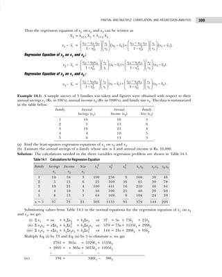 399
PARTIAL AND MULTIPLE CORRELATION, AND REGRESSION ANALYSIS
Thus the regression equation of x1 on x2 and x3 can be written as
X1 = b12.3 X2 + b13.2 X2
x1 – 1
x = ( ) ( )
12 13 23 13 12 23
1 1
2 2 3 3
2 2
2 3
23 23
1 1
r r r r r r
s s
x x x x
s s
r r
   
   
− −
− + −
   
   
   
− −  
 
   
.
Regression Equation of x2 on x1 and x3 :
x2 – 2
x = 12 23 2 23 12 13
31 2
1 1 3 3
2 2
1 3
13
31
( ) ( )
1 1
r r r s r r r s
x x x x
s s
r r
   
   
− −
− + −
   
   
   
− −
   
   
.
Regression Equation of x3 on x1 and x2 :
x3 – 3
x =
1 1
13 23 2 23 12 3
3 3
1 1 2 2
2 2
1 2
1 1
2 2
( ) ( )
1 1
r r r r r r
s s
x x x x
s s
r r
     
 
− −
+ −
−
     
 
   
− −
   
   
.
Example 14.1: A sample survey of 5 families was taken and figures were obtained with respect to their
annual savings x1 (Rs. in 100’s), annual income x2 (Rs. in 1000’s), and family size x3. The data is summarized
in the table below:
(a) Find the least-squares regression equations of x1 on x2 and x3.
(b) Estimate the annual savings of a family whose size is 4 and annual income is Rs. 16,000.
Solution: The calculations needed in the three variables regression problem are shown in Table 14.1.
Substituting values from Table 14.1 in the normal equations for the regression equation of x1 on x2
and x3, we get
(i) Σ x1 = na + b1Σx2 + b2Σx3 or 37 = 5a + 73b1 + 21b2
(ii) Σ x1x2 = aΣx2 + b1Σx2
2
+ b2Σx2x3 or 579 = 73a+ 1135b1 + 299b2
(iii) Σ x1x3 = aΣx3 + b1Σx2x3 + b2Σx3
2
or 144 = 21a+ 299b1 + 95b2
Multiply Eq. (i) by 73 and Eq. (ii) by 5 to eliminate a, we get
2701 = 365a + 5329b1 + 1533b2
+ 2895 = + 365a + 5675b1 + 1495b2
– 2895 = – – – 1495b2
(iv) 194 = + 365a + 5346b1 – 1438b2
Family Annual Annual Family
Savings (x1) Income (x2) Size (x3)
1 10 16 3
2 5 13 6
3 10 21 4
4 4 10 5
5 8 13 3
Table 14.1 Calculations for Regression Equation
Family Savings Income Size x1
2
x2
2
x3
2
x1 x2 x1 x3 x2 x3
x1 x2 x3
1 10 16 3 100 256 9 160 30 48
2 5 13 6 25 169 36 65 30 78
3 10 21 4 100 441 16 210 40 84
4 4 10 5 16 100 25 40 20 50
5 8 13 3 64 169 9 104 24 39
n = 5 37 73 21 305 1135 95 579 144 299
 