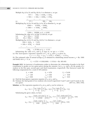 BUSINESS STATISTICS: PROBLEMS AND SOLUTIONS
400
Multiply Eq. (i) by 21 and Eq. (iii) by 5 to eliminate a, we get
777 = + 105a + 1533b1 + 441b2
+ 720 = + 105a + 1495b1 + 475b2
– 720 = – – – 4375b2
(v) 57 = + 105a + 1438b1 – 4334b2
Multiplying Eq. (iv) by 34 and Eq. (v) by 38 to eliminate b2, we get
6596 = +11764b1 – 1292b2
+ 1406 = + 1444b1 – 1292b2
– 1406 = – 1444b1 + 1292b2
5190 = 10320b1 or b1 = 0.502
Substituting the value of b1 in Eqn. (i) and (ii), we get
(vi) 5a + 21b2 = – 0.354
(vii) 21a + 95b2 = – 6.098
Multiplying Eq. (vi) by 21 and Eq. (vii) by 5 to eliminate a, we get
105a + 441b2 = – 7.434
+ 105a + 475b2 = – 30.49
– – 475b2 = +30.49
– 34b2 = 37.924 or b2 = –1.115
Substituting the value of b1 and b2 in Eqn. (i), we get a = 4.753.
(a) The least-squares regression equation of x1 on x2 and x3 is given by
x1 = a + b1x2 + b2 x3 = 4.753 + 0.502 x2 – 1.115 x3.
(b) The estimated value of annual savings (x1) is obtained by substituting annual income x2 = Rs. 1600
and family size x3 = 4, as
1
x̂ = 4.753 + 0.502(1600) – 1.115(4) = Rs. 803.493.
Example 14.2: An instructor of mathematics wishes to determine the relationship of grades in the final
examination to grades on two quizes given during the semester. Let x1, x2, and x3 be the grades of a
student in the first quiz, second quiz, and final examination, respectively. The instructor made the
following computations for a total of 120 students:
1
x = 6.80 2
x = 0.70 3
x = 74.00
s1 = 1.00 s2 = 0.80 s3 = 9.00
r12 = 0.60 r13 = 0.70 r23 = 0.65
(a) Find the least-squares regression equation of x3 on x1 and x2.
(b) Estimate the final grades of two students who scored respectively 9 and 7 and 4 and 8 marks in the
two quizes. [HP Univ., MBA, 1998]
Solution: (a) The regression equation of x3 on x2 and x1 can be written as
(x3 – 3
x ) = ( ) ( )
23 13 12 13 23 12
3 3
2 2 1 1
2 2
2 1
12 12
1 1
r r r r r r
s s
x x x x
s s
r r
   
   
− −
− + −
   
   
   
− −  
 
   
.
Substituting the given values, we have
(x3 – 74) =
0.65 0.7 0.6 9
1 (0.6)2 0.8
 
− ×  
   
−  
 
(x2 – 7) + 2
0.7 0.65 0.6 9
1
1 (0.6)
 
− ×  
   
 
−  
 
(x1 – 6.8)
(x3 – 74) = 2 1
0.65 0.42 0.7 0.39
9
( 7) (9) ( 6.8)
0.64 0.8 0.64
x x
− −
 
   
− + −
 
   
 
   
 