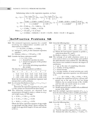 BUSINESS STATISTICS: PROBLEMS AND SOLUTIONS
402
Substituting values in the regression equation, we have
(x3 – 3
x ) = ( ) ( )
23 13 12 13 23 12
3 3
2 2 1 1
2 2
2 1
12 12
1 1
r r r r r r
s s
x x x x
s s
r r
   
   
− −
− + −
   
   
   
− −  
 
   
x3 – 50 = 2
2
0.961 ( 0.969 0.891) 25.85
( 7)
4.83
1 ( 0.891)
x
 
− − × −  
−
   
− −  
 
 
+ ( )
1
2
– 0.969 – (0.961 – 0.891) 25.85
– 8
3.87
1 – (– 0.891)
x
 
×  
  
 
 
 
x3 – 50 = 2.546 (x2 – 7) – 3.664 (x1 – 8)
x3 = 2.546x2 – 3.664x1 + 61.49.
When x1 = 10 and x2 = 6, we have
x3 = 2.546(6) – 3.664(10) + 61.49 = 15.276 – 36.64 + 61.49 = 40 approx.
S e l f-P r a c t i c e P r o b l e m s 14A
14.1 The estimated regression equation for a model
involving two independent variables and 10
observations is as follows:

y = 25.1724 + 0.3960 x1 + 0.5980 x2
(a) Interpret b1 and b2 in this estimated regression
equation
(b) Estimate y when x1 = 150 and x2 = 190
14.2 Consider the linear regression model
y = a + b1x1 + b2x2
where y = demand for a product (in units)
x1 = annual average price of the product
(in Rs./unit)
x2 = 1/a; a is the advertising expenditure
(Rs. in lakh)
The data for regression analysis is as follows:
Year 1 2 3 4 5 6 7
y 53.52 51.34 49.31 45.93 51.65 38.26 44.29
x1 1.294 1.344 1.332 1.274 1.056 1.102 0.930
a 1.837 1.053 0.905 0.462 0.576 0.260 0.363
Write the least-squares prediction equation and
interpret the b1 and b2 estimates.
14.3 In a trivariate distribution we have s1 = 3, s2 = 4, s3 =
5, r23 = 0.4, r31 = 0.6, r12 = 0.7
Determine the regression equation of x1 on x2 and
x3 if the variates are measured from their means.
14.4 The following constants are obtained from
measurement on length in mm(x1), volume in cc(x2),
and weight in g(x3) of 300 eggs:
1
x = 55.95, s1 = 2.26, r12 = 0.578
2
x = 51.48, s2 = 4.39, r13 = 0.581
3
x = 56.03, s3 = 4.41, r23 = 0.974
Obtain the linear regression equation of egg weight
on egg length and egg volume. Hence estimate the
weight of an egg whose length is 58 mm and volume
is 52.5 cc.
14.5 Given the following data:
x1 : 20 25 15 20 26 24
x2 : 3.2 6.5 2.0 0.5 4.5 1.5
x3 : 4.0 5.2 7.5 2.5 3.4 1.5
(a) Obtain the least-squares equation to predict x1
values from those of x2 and x3.
(b) Predict x1 when x2 = 3.2 and x3 = 3.0.
14.6 The incharge of an adult education centre in a
town wants to know as to how happy and satisfied
the adult education centre students are. The following
four factors were studied to measure the degree of
satisfaction:
x1 = age at the time of completing education
x2 = number of living children
x3 = annual income
x4 = average number of social activities per week
The multiple regression equation was determined
to be
y = – 20 + 0.04x1 + 30x2 + 0.04x3 + 36.3x4
(a) Calculate the satisfaction level for a person who
passed out at the age of 45, has two living
children, has an annual income of Rs. 12,000,
and has only one social activity in a week.
(b) Interpret the value of a = – 20.
(c) Would a person be more satisfied with an additional
income of Rs. 2000?
14.7 Find the multiple regression equation of x1, x2, x3
from the data relating to three variables given below:
x1 : 04 06 07 09 13 15
x2 : 15 12 08 06 04 03
x3 : 30 24 20 14 10 04
14.8 Given the following data:
1
x = 6, 2
x = 7, 3
x = 8,
s1 = 1, s2 = 1, s3 = 3,
r12 = 0.6, r13 = 0.7, r23 = 0.8,
(a) Find the regression equation of x3 on x1 and x2.
(b) Estimate the value of x3 when x1 = 4 and x2 = 5
 