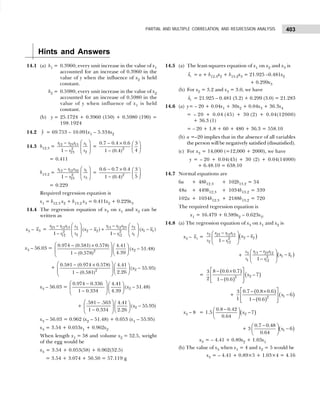 403
PARTIAL AND MULTIPLE CORRELATION, AND REGRESSION ANALYSIS
Hints and Answers
14.1 (a) b1 = 0.3960; every unit increase in the value of x1
accounted for an increase of 0.3960 in the
value of y when the influence of x2 is held
constant.
b2 = 0.5980; every unit increase in the value of x2
accounted for an increase of 0.5980 in the
value of y when influence of x1 is held
constant.
(b) y = 25.1724 + 0.3960 (150) + 0.5980 (190) =
198.1924
14.2 ŷ = 69.753 – 10.091x1 – 5.334x2
14.3 b12.3 = 12 23 13 1
2
2
23
1
r r r s
s
r
 
−
 
 
−  
= 2
0.7 0.4 0.6 3
4
1 (0.4)
− ×  
 
−  
= 0.411
b13.2 = 13 12 32 1
2
3
23
1
r r r s
s
r
 
−
 
−  
= 2
0.6 0.7 0.4 3
5
1 (0.4)
− ×  
 
−  
= 0.229
Required regression equation is
x1 = b12.3 x2 + b13.2 x3 = 0.411x2 + 0.229x3
14.4 The regression equation of x3 on x1 and x2 can be
written as
x3 – 3
x = 23 12 13 13 12 23
3 3
2 2 1 1
2 2
2 1
12 12
( ) ( )
1 1
r r r r r r
s s
x x x x
s s
r r
   
− −
− + −
   
 
− −  
 
x3 – 56.03 = 2
2
0.974 (0.581) 0.578) 4.41
( 51.48)
4.39
1 (0.578)
x
 
− ×  
−
   
 
−  
 
+ 2
2
0.581 (0.974 0.578) 4.41
( 55.95)
2.26
1 (0.581)
x
 
− ×  
−
   
 
−  
 
x3 – 56.03 = 2
0.974 0.336 4.41
( 51.48)
1 0.334 4.39
x
 
−  
−
   
−  
 
+ 2
.581 .563 4.41
( 55.95)
1 0.334 2.26
x
 
−  
−
   
−  
 
x3 – 56.03 = 0.962 (x2 – 51.48) + 0.053 (x1 – 55.95)
x3 = 3.54 + 0.053x1 + 0.962x2
When length x1 = 58 and volume x2 = 52.5, weight
of the egg would be
x3 = 3.54 + 0.053(58) + 0.962(52.5)
x3 = 3.54 + 3.074 + 50.50 = 57.119 g
14.5 (a) The least-squares equation of x1 on x2 and x3 is
1
x̂ = a + b12.3x2 + b13.2x3 = 21.925 –0.481x2
+ 0.299x3
(b) For x2 = 3.2 and x3 = 3.0, we have
1
x̂ = 21.925 – 0.481 (3.2) + 0.299 (3.0) = 21.283
14.6 (a) y= – 20 + 0.04x1 + 30x2 + 0.04x3 + 36.3x4
= – 20 + 0.04 (45) + 30 (2) + 0.04(12000)
+ 36.3 (1)
= – 20 + 1.8 + 60 + 480 + 36.3 = 558.10
(b) a =–20 implies that in the absence of all variables
the person will be negatively satisfied (dissatisfied).
(c) For x3 = 14,000 (=12,000 + 2000), we have
y = – 20 + 0.04(45) + 30 (2) + 0.04(14000)
+ 6.48.10 = 638.10
14.7 Normal equations are
6a + 48b12.3 + 102b13.2 = 54
48a + 449b12.3 + 1034b13.2 = 339
102a + 1034b12.3 + 2188b13.2 = 720
The required regression equation is
x1 = 16.479 + 0.389x2 – 0.623x3.
14.8 (a) The regression equation of x3 on x1 and x2 is
x3 – 3
x = ( )
23 12 13
3
2 2
2
2 12
1 –
r r r
s
x x
s r
−
 
−
 
 
+ ( )
13 23 12
3
1 1
2
1 12
1
r r r
s
x x
s r
−
 
−
 
−
 
=
( )
( )
( )
2
2
8 0.6 0.7
3
– 7
2 1 – 0.6
x
 
− ×
 
 
 
+
( )
( )
( )
1
2
0.7 0.8 0.6
3
6
1 1 0.6
x
 
− ×
−
 
−
 
 
x3 – 8 = 1.5 ( )
2
0.8 0.42
7
0.64
x
−
 
−
 
 
+ 3 ( )
1
0.7 0.48
6
0.64
x
−
 
−
 
 
x3 = – 4.41 + 0.89x2 + 1.03x1
(b) The value of x3 when x1 = 4 and x2 = 5 would be
x3 = – 4.41 + 0.89×5 + 1.03×4 = 4.16
 