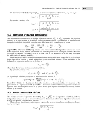 405
PARTIAL AND MULTIPLE CORRELATION, AND REGRESSION ANALYSIS
An alternative method of computing S1.23 in terms of correlation coefficients r12, r13, and r23 is
S1.23 =
2 2 2
12 13 23 12 13 23
1 2
23
1 2
1
r r r r r r
s
r
− − − +
−
.
By symmetry, we may write
S2.13 =
2 2 2
12 13 23 12 13 23
2 2
13
1 2
1
r r r r r r
s
r
− − − +
−
S3.12 =
− − − +
−
2 2 2
12 13 23 12 13 23
3 2
12
1 2
1
r r r r r r
s
r
.
14.5 COEFFICIENT OF MULTIPLE DETERMINATION
The coefficient of determination in multiple regression denoted R2
y.12 or R2
1.23 represents the proportion
(fraction) of the total variation in the multiple values of dependent variable y, accounted for or explained by the
independent variables in the multiple regression model. The value of R2
varies from zero to one .
R2
y.12 =
SSR
SST
=
SST SSE
SST
−
= 1 –
SSE
SST
= 1 –
2
.12
2
y
y
S
S
.
Adjusted R2
: The value of SST(= S2
y) remains same even if additional independent variables are added
to the regression model because it represents the sum of squares of the dependent variable. However,
additional independent variables are likely to increase value of SSR, so value of R2
is also likely to increase
for additional independent variables.
In particular, the coefficient of multiple determination as a measure of the proportion of total variation
in the dependent variable x1 which is explained by the combined influence of the variations in the
independent variables x2 and x3 can be defined as
R2
1.23 = 1 –
2
1.23
2
1
S
S
where S2
1 is the variance of the dependent variable x1.
By symmetry, we may write
R2
2.13 = 1 –
2
2.13
2
2
S
S
and R2
3.13 = 1 –
2
3.12
2
3
S
S
.
An adjusted (or corrected) coefficient of determination is defined as
Adjusted R2
a = 1 –
SSE 1
SST
/(n k )
/(n 1)
− −
−
= 1 – (1 – R2
)
1
( 1)
n
n k
−
− +
.
Since MSE = SSE/(n – k – 1), adjusted R2
a may be considered as the mixture of the two measures of the
performance of a regression model: R2
and MSE. The decision to add an additional independent variable in a
regression model should weigh the increase in R2
against the loss of one degree of freedom for error resulting from the
addition of the variable.
14.6 MULTIPLE CORRELATION ANALYSIS
The multiple correlation coefficient is denoted by R1.23 = 2
1.23
R for a dependent variable x1 and two
independent variables x2 and x3 measures the extent of the association between a dependent variable and
several independent variables taken together.
The coefficient of multiple correlation can be expressed in terms of simple linear correlation coefficients
r12, r13, and r23 as
R1.23 =
2 2
12 13 12 13 23
2
23
2
1
r r r r r
r
+ −
−
 