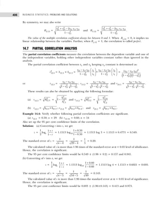 BUSINESS STATISTICS: PROBLEMS AND SOLUTIONS
406
By symmetry, we may also write
R2.13 =
2 2
21 23 12 13 23
2
13
2
1
r r r r r
r
+ −
−
and R3.12 =
2 2
31 32 12 13 23
2
12
2
1
r r r r r
r
+ −
−
.
The value of the multiple correlation coefficient always lies between 0 and 1. When Ry.12 = 0, it implies no
linear relationship between the variables. Further, when Ry.12 = 1, the correlation is called perfect.
14.7 PARTIAL CORRELATION ANALYSIS
The partial correlation coefficients measure the correlation between the dependent variable and one of
the independent variables, holding other independent variables constant rather than ignored in the
analysis.
The partial correlation coefficient between x1 and x2 keeping x3 constant is determined as:
r2
12.3 = b12.3 × b21.3 =
   
− −
×
   
− −  
 
12 13 23 12 13 23 2
1
2 2
2 1
23 13
1 1
r r r r r r s
s
s s
r r
=
( )( )
−
− −
2
12 13 23
2 2
23 13
( )
1 1
r r r
r r
or r12.3 = 12 13 23
2 2
13 23
1 1
r r r
r r
−
− −
; r13.2 = 13 12 32
2 2
12 32
1 1
r r r
r r
−
− −
and r23.1 = 23 21 31
2 2
21 31
1 1
r r r
r r
−
− −
.
These results can also be obtained by applying the following formulae:
(a) r12.3 = 2
12.3
R =
2
1.23
2
1.3
1
S
S
− and r13.2 = 2
13.2
R =
2
1.23
2
1.2
1
S
S
−
(b) r12.3 = 12.3 21.3
b b
× ; r13.2 = 13.2 31.2
b b
× ; and r23.1 = 23.1 32.1
b b
× .
Example 14.4: Verify whether following partial correlation coefficients are significant.
(a) r12.3 = 0.50; n = 29 (b) r12.34 = 0.60; n = 54
Also set up the 95 per cent confidence limits of the correlation.
Solution: (a) Converting r into z, we get
z =
1
2
loge
1
1
r
r
+
−
= 1.1513 log10
1 0.50
1 0.50
+
−
= 1.1513 log 3 = 1.1513 × 0.4771 = 0.549.
The standard error of z =
1
4
n −
=
1
29 4
−
=
1
5
= 0.20.
The calculated value of z is more than 1.96 times of the standard error at α = 0.05 level of sifnificance.
Hence, the correlation is significant.
The 95 per cent confidence limits would be 0.549 ± (1.96 × 0.2) = 0.157 and 0.941.
(b) Converting of r into z, we get
z =
1
2
loge
1
1
r
r
+
−
= 1.1513 log10
1 0.60
1 0.60
+
−
= 1.1513 log 4 = 1.1513 × 0.6021 = 0.693.
The standard error of z =
1
5
n −
=
1
54 5
−
=
1
49
= 0.143.
The calculated value of z is more than 1.96 times the standard error at α = 0.05 level of significance.
Hence, the correlation is significant.
The 95 per cent conficence limits would be 0.693 ± (1.96×0.143) = 0.413 and 0.973.
 