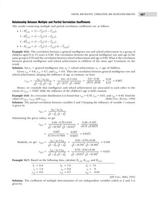 407
PARTIAL AND MULTIPLE CORRELATION, AND REGRESSION ANALYSIS
Relationship Between Multiple and Partial Correlation Coefficients
The results connecting multiple and partial correlation coefficients are as follows:
• 1 – R2
1.23 = (1 – r2
12) (1 – r2
13.2),
1 – R2
2.13 = (1 – r2
21) (1 – r2
23.1),
1 – R2
3.12 = (1 – r2
31) (1 – r2
32.1).
• 1 – R1.234 = (1 – r2
12) (1 – r2
13.2) (1 – r2
14.23).
Example 14.5: The correlation between a general intelligence test and school achievement in a group of
children aged 6 to 15 years is 0.80. The correlation between the general intelligence test and age in the
same group is 0.70 and the correlation between school achievement and age is 0.60. What is the correlation
between general intelligence and school achievement in children of the same age? Comment on the
result.
Solution: Let x1 = general intelligence test; x2 = school achievement; x3 = age of children.
Given r12 = 0.8, r13 = 0.7, and r23 = 0.6. Then the correlation between general intelligence test and
school achievement, keeping the influence of age as constant, we have
r12.3 = 12 13 23
2 2
13 23
1 1
r r r
r r
−
− −
=
2 2
0.8 0.7 0.6
1 (0.7) 1 (0.6)
− ×
− −
=
0.8 0.42
0.51 0.64
−
=
0.38
0.57
= 0.667.
Hence, we conclude that intelligence and school achievement are associated to each other to the
extent of r12.3 = 0.667 while the influence of the children’s age is held constant.
Example 14.6: In a trivariate distribution it is found that r12 = 0.70, r13 = 0.61, and r23 = 0.40. Find the
values of r23.1, r13.2, and r12.3. [Delhi Univ., M.Com., 1998]
Solution: The partial correlation between variables 2 and 3 keeping the influence of variable 1 constant
is given by
r23.1 = 23 12 13
2 2
12 13
1 1
r r r
r r
−
− −
.
Substituting the given values, we get
r23.1 =
2 2
0.40 0.70 0.61
1 (0.70) 1 (0.61)
− ×
− −
=
0.40 0.427
0.51 0.6279
−
=
0.027
0.714 0.7924
×
=
0.027
0.5657
= 0.0477.
Similarly, we get r13.2 =
− ×
− −
13 12 23
2 2
12 23
1 1
r r r
r r
=
2 2
0.61 0.70 0.40
1 (0.70) 1 (0.40)
− ×
− −
= 0.504
r12.3 =
− ×
− −
12 13 23
2 2
13 23
1 1
r r r
r r
=
2 2
0.70 0.61 0.40
1 (0.61) 1 (0.40)
− ×
− −
= 0.633.
Example 14.7: Based on the following data, calculate R1.23, R3.12, and R2.13.
[HP Univ., MBA, 1997]
Solution: The coefficient of multiple determination of two independent variables coded as 2 and 3 is
given by
1
x = 6.8 2
x = 7.0 3
x = 74
s1 = 1.0 s2 = 0.8 s3 = 9
r12 = 0.6 r13 = 0.7 r23 = 0.65
 
