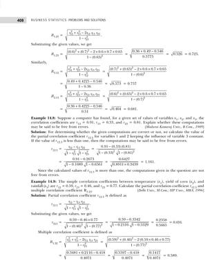 BUSINESS STATISTICS: PROBLEMS AND SOLUTIONS
408
R1.23 =
2 2
12 13 12 13 23
2
23
2
1
r r r r r
r
+ −
−
.
Substituting the given values, we get
R1.23 =
2 2
2
(0.6) (0.7) 2 0.6 0.7 0.65
1 (0.65)
+ − × × ×
−
=
0.36 0.49 0.546
0.5775
+ −
= 0.526 = 0.725.
Similarly,
R3.12 =
2 2
31 23 12 13 23
2
12
2
1
r r r r r
r
+ −
−
=
2 2
2
(0.7) (0.65) 2 0.6 0.7 0.65
1 (0.6)
+ − × × ×
−
=
0.49 0.4225 0.546
1 0.36
+ −
−
= 0.573 = 0.757
R2.13 =
2 2
12 23 12 13 23
2
13
2
1
r r r r r
r
+ −
−
=
2 2
2
(0.6) (0.65) 2 0.6 0.7 0.65
1 (0.7)
+ − × × ×
−
=
0.36 0.4225 0.546
0.51
+ −
= 0.464 = 0.681.
Example 14.8: Suppose a computer has found, for a given set of values of variables x1, x2, and x3, the
correlation coefficients are r12 = 0.91, r13 = 0.33, and r23 = 0.81. Explain whether these computations
may be said to be free from errors. [Madurai Kamaraj Univ., B.Com., 1989]
Solution: For determining whether the given computations are correct or not, we calculate the value of
the partial correlation coefficient r12.3 for variables 1 and 2 keeping the influence of variable 3 constant.
If the value of r12.3 is less than one, then the computations may be said to be free from errors.
r12.3 = 12 13 23
2 2
13 23
1 1
r r r
r r
−
− −
=
2 2
0.91 (0.33) (0.81)
1 (0.33) 1 (0.81)
−
− −
=
0.91 0.2673
1 0.1089 1 0.6561
−
− −
=
0.6427
0.8911 0.3439
×
= 1.161.
Since the calculated values of r12.3 is more than one, the computations given in the question are not
free from errors.
Example 14.9: The simple correlation coefficients between temperature (x1), yield of corn (x2), and
rainfall (x3) are r12 = 0.59, r13 = 0.46, and r23 = 0.77. Calculate the partial correlation coefficient r12.3 and
multiple correlation coefficient R1.23. [Delhi Univ., M.Com.; HP Univ., MBA, 1996]
Solution: Partial correlation coefficient r12.3 is defined as
r12.3 = 12 13 23
2 2
13 23
1 1
r r r
r r
−
− −
.
Substituting the given values, we get
r12.3 =
2 2
0.59 0.46 0.77
1 (0.46) 1 (0.77)
− ×
− −
=
0.59 0.3542
1 0.2116 1 0.5529
−
− −
=
0.2358
0.5665
= 0.416.
Multiple correlation coefficient is defined as
R1.32 =
2 2
12 13 12 13 23
2
23
2
1
r r r r r
r
+ −
−
=
2 2
2
(0.59) (0.46) 2 (0.59 0.46 0.77)
1 (0.77)
+ − × ×
−
=
0.3481 0.2116 0.418
0.4071
+ −
=
0.5597 0.418
0.4071
−
=
0.1417
0.4071
= 0.589.
 