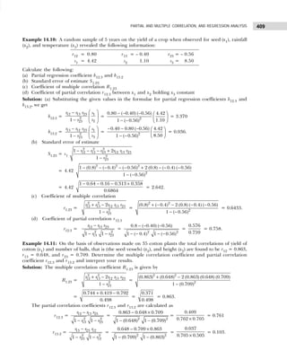 409
PARTIAL AND MULTIPLE CORRELATION, AND REGRESSION ANALYSIS
Example 14.10: A random sample of 5 years on the yield of a crop when observed for seed (x1), rainfall
(x2), and temperature (x3) revealed the following information:
r12 = 0.80 r13 = – 0.40 r23 = – 0.56
s1 = 4.42 s2 1.10 s3 = 8.50
Calculate the following:
(a) Partial regression coefficient b12.3 and b13.2
(b) Standard error of estimate S1.23
(c) Coefficient of multiple correlation R1.23
(d) Coefficient of partial correlation r12.3 between x1 and x2 holding x3 constant
Solution: (a) Substituting the given values in the formulae for partial regression coefficients b12.3 and
b13.2, we get
b12.3 =
12 13 23 1
2
2
23
1
r r r s
s
r
 
−
 
−  
= 2
0.80 ( 0.40) ( 0.56) 4.42
1.10
1 ( 0.56)
− − −  
 
− −  
= 3.370
b13.2 = 13 12 23 1
2
3
23
1
r r r s
s
r
 
−
 
−  
= 2
0.40 0.80 ( 0.56) 4.42
8.50
1 ( 0.56)
− − −  
 
− −  
= 0.036.
(b) Standard error of estimate
S1.23 = s1
2 2 2
12 13 23 12 13 23
2
23
1 2
1
r r r r r r
r
− − − +
−
= 4.42
2 2 2
2
1 (0.8) ( 0.4) ( 0.56) 2 (0.8) ( 0.4) ( 0.56)
1 ( 0.56)
− − − − − + − − −
− −
= 4.42
1 0.64 0.16 0.313 0.358
0.6864
− − − +
= 2.642.
(c) Coefficient of multiple correlation
r1.23 =
2 2
12 13 12 13 23
2
23
2
1
r r r r r
r
+ −
−
=
2 2
2
(0.8) ( 0.4) 2 (0.8) ( 0.4) ( 0.56)
1 ( 0.56)
+ − − − −
− −
= 0.6433.
(d) Coefficient of partial correlation r12.3
r12.3 = 12 13 23
2 2
13 23
1 1
r r r
r r
−
− −
=
2 2
0.8 ( 0.40) ( 0.56)
1 ( 0.4) 1 ( 0.56)
− − −
− − − −
=
0.576
0.759
= 0.758.
Example 14.11: On the basis of observations made on 35 cotton plants the total correlations of yield of
cotton (x1) and number of balls, that is (the seed vessels) (x2), and height (x3) are found to be r12 = 0.863,
r13 = 0.648, and r23 = 0.709. Determine the multiple correlation coefficient and partial correlation
coefficient r12.3 and r13.2 and interpret your results.
Solution: The multiple correlation coefficient R1.23 is given by
R1.23 =
2 2
12 13 12 13 23
2
23
2
1
r r r r r
r
+ −
−
=
2 2
2
(0.863) (0.648) 2 (0.863) (0.648) (0.709)
1 (0.709)
+ −
−
=
0.744 0.419 0.792
0.498
+ −
=
0.371
0.498
= 0.863.
The partial correlation coefficients r12.3 and r13.2 are calculated as
r12.3 = 12 13 23
2 2
13 23
1 1
r r r
r r
−
− −
=
2 2
0.863 0.648 0.709
1 (0.648) 1 (0.709)
− ×
− −
=
0.409
0.762 0.705
×
= 0.761
r13.2 = 13 23 12
2 2
23 12
1 1
r r r
r r
−
− −
=
2 2
0.648 0.709 0.863
1 (0.709) 1 (0.863)
− ×
− −
=
0.037
0.705 0.505
×
= 0.103.
 