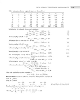 411
PARTIAL AND MULTIPLE CORRELATION, AND REGRESSION ANALYSIS
Other calculations for the required values are shown below:
x1 x2 x3 x1 x2 x1 x3 x2 x3 x2
2
x2
3 x2
1
4 15 30 60 120 450 225 900 16
6 12 24 72 144 288 144 576 36
7 8 20 56 140 160 64 400 49
9 6 14 54 125 84 36 196 81
13 4 10 52 130 40 16 100 169
15 3 4 45 60 12 9 16 225
54 48 102 339 720 1,034 494 2,188 576
Subsitituting the values in the normal equations :
6 a1.23 + 48 b12.3 + 102 b13.2 = 54 (i)
48 a1.23 + 494 b12.3 + 1034 b13.2 = 339 (ii)
102 a1.23 + 1034 b12.3 + 2188 b13.2 = 720 (iii)
Multiplying Eq. (i) by 8, we get
48 a1.23 + 384 b12.3 + 816 b13.2 = 432 (iv)
Subtracting Eq. (ii) from Eqn. (iv), we get
110 b12.3 + 218 b13.2 = 93 (v)
Multiplying Eq. (i) by 17, we get
102 a1.23 + 816 b12.3 + 1734 b13.2 = 918 (vi)
Subtracting Eq. (vi) from Eq. (iii), we get
218 b12.3 + 454 b13.2 = – 198 (vii)
Multiplying Eq. (v) by 218, we get
23980 b12.3 + 47524 b13.2 = 20274 (viii)
Also multipling Eq. (vii) by 110, we get
23980 b12.3 + 49940 b13.2 = –21780 (ix)
Subtracting Eqn (viii) from Eqn (ix), we get
2416 b13.2 = –4205 or b13.2 = –17.40
Substituting the value of b13.2 in Eq. (v), we get
110 b12.3 = –218(–17.40) + 93 or b12.3 = 34.48
Subsituting the values of b12.3 and b13.2 in Eq. (i), we get
6 a1.23 + 48 (34.48) + 102 (–17.40) = 54
6 a12.3 + 1655.04 – 1774.80 = 54
6 a12.3 = 173.76 or a13.3 = 28.96.
Thus, the required regression equation is
x1 = 28.96 + 34.48 x2 – 17.40 x3.
Example 14.14: Given the following, determine the regression equation of
(a) x1 on x2 and x3
(b) x2 on x1 and x3
r12 = 0.8; r13 = 0.6; r23 = 0.5;
σ1 = 10; σ2 = 8; σ3 = 10. [Punjab Univ., M.Com., 2006]
Solution: (a) Regression equations of x1 on x2 and x3 is given by
x1 = b12.3 x2 + b13.2 x3
where b12.3 = 12 13 23
1
2
2 23
1
r r r
r
−
×
−
σ
σ
= 2
0.8 (0.6) (0.5)
10
= 0.833
8 1 (0.5)
−
×
−
;
 