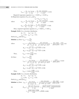 BUSINESS STATISTICS: PROBLEMS AND SOLUTIONS
412
b13.2 = 13 12 23
1
2
3 23
1
r r r
r
−
×
−
σ
σ
= 2
0.6 (0.8) (0.5)
10
=0.533.
5 1 (0.5)
−
×
−
Required regression equation is x1 = 0.833 x2 + 0.533 x3.
(b) Regression equation of x2 on x1 and x3
x2 = b12.3 x1 + b23.1 x3
where b12.3 = 2 12 23 13
2
1 13
1
r r r
r
−
×
−
σ
σ
= 2
0.8 (0.5) (0.6)
8
10 1 (0.6)
−
×
−
= 0.625;
b23.1 = 2 23 12 13
2
3 23
1
r r r
r
−
×
−
σ
σ
= 4
0.5 (0.8) (0.6)
8
5 1 (0.6)
−
×
−
= 0.05.
Thus, required regression equation is x2 = 0.625 x1 + 0.05 x3.
Example 14.15: In a trivariate distribution
σ1 = 2; σ2 = σ3 = 3;
r12 = 0.7; r23 = r31 = 0.5.
Find (a) b12.3 and (b) b13.2
Solution: (a) Since b12.3 = 1.3
12.3
2.3
r
σ
σ
where r12.3 =
− − ×
− − − −
12 13 23
2 2 2 2
13 23
0.7 0.5 0.5
=
1 1 1 (0.5) 1 (0.5)
r r r
r r
= 0.7 0.25 0.45
= =0.6
0.75
0.75 0.75
−
σ1.3 = 2
1 13
(1 ) 2 1 0.25 =1.732
r
− = −
σ
σ2.3 = 2
2 23
(1 ) 3 1 0.25 =2.598.
r
− = −
σ
Thus, b12.3 =
1.732
0.6 =0.4.
2.598
×
(b) Since b13.2 = 1.2
13.2
3.2
r
σ
σ
r13.2 =
− − ×
− − − −
13 12 23
2 2 2 2
1 2 23
0.5 0.7 0.5
=
1 1 1 (0.7) 1 (0.5)
r r r
r r
=
0.15
=0.243
0.51 0.75
σ1.2 = 2
1 12
(1 ) 2 1 0.49 =1.428
r
− = −
σ
σ3.2 = 2
3 23
(1 ) 3 1 0.25 =2.598.
r
− = −
σ
Thus, b13.2 =
1.428
0.243 =0.134.
2.598
×
Example 14.16: In a trivarite distribution,
σ1 = 3; σ2 = σ3 = 5;
r12 = 0.6; r23 = r31 = 0.8.
Find (a) r23.1 and (b) R1.23
Solution: (a) Since r23.1 = 23 12 13
2 2
12 13
1 1
r r r
r r
−
− −
= 2 2
0.8 0.6 0.8 0.8 0.48
= =0.667
0.64 0.36
1 (0.6) 1 (0.8)
− × −
− −
(b) R1.23 =
2 2
12 13 12 13 23
2
23
2
1
r r r r r
r
+ −
−
=
2 2
2
(0.6) (0.8) 2 (0.6) (0.8) (0.8)
1 (0.8)
+ −
−
=
0.36 0.64 0.768
0.644 0.803.
0.36
+ −
= =
 