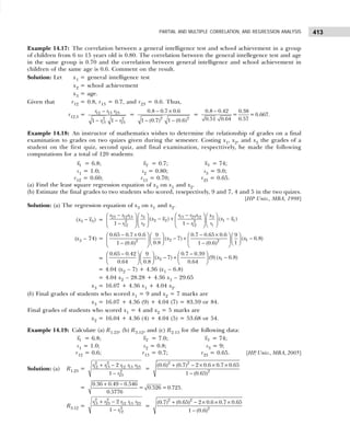 413
PARTIAL AND MULTIPLE CORRELATION, AND REGRESSION ANALYSIS
Example 14.17: The correlation between a general intelligence test and school achievement in a group
of children from 6 to 15 years old is 0.80. The correlation between the general intellegence test and age
in the same group is 0.70 and the correlation between general intelligence and school achievement in
children of the same age is 0.6. Comment on the result.
Solution: Let x1 = general intelligence test
x2 = school achievement
x3 = age.
Given that r12 = 0.8, r13 = 0.7, and r23 = 0.6. Thus,
r12.3 =
−
− −
12 13 23
2 2
13 23
1 1
r r r
r r
=
2 2
0.8 0.7 0.6
1 (0.7) 1 (0.6)
− ×
− −
=
0.8 0.42 0.38
= =0.667.
0.57
0.51 0.64
−
Example 14.18: An instructor of mathematics wishes to determine the relationship of grades on a final
examination to grades on two quizes given during the semester. Costing x1, x2, and x3 the grades of a
student on the first quiz, second quiz, and final examination, respecttively, he made the following
computations for a total of 120 students:
1
x = 6.8; 2
x = 0.7; 3
x = 74;
s1 = 1.0; s2 = 0.80; s3 = 9.0;
r12 = 0.60; r13 = 0.70; r23 = 0.65.
(a) Find the least square regression equation of x3 on x1 and x2.
(b) Estimate the final grades to two students who scored, resepectively, 9 and 7, 4 and 5 in the two quizes.
[HP Univ., MBA, 1998]
Solution: (a) The regression equation of x3 on x1 and x2.
−
3 3
( )
x x =
− −
   
   
− + −
   
   
− −  
 
   
23 12 13 13 23 12
3 3
2 2 1 1
2 2
2 1
12 12
( ) ( )
1 1
r r r r r r
s x
x x x x
s s
r r
(x3 – 74) =
− × − ×
   
   
− + −
   
   
   
− −
   
2 1
2 2
0.65 0.7 0.6 0.7 0.65 0.6
9 9
( 7) ( 6.8)
0.8 1
1 (0.6) 1 (0.6)
x x
=
− −
 
   
− + −
     
     
2 1
0.65 0.42 0.7 0.39
9
( 7) (9) ( 6.8)
0.64 0.8 0.64
x x
= 4.04 (x2 – 7) + 4.36 (x1 – 6.8)
= 4.04 x2 – 28.28 + 4.36 x1 – 29.65
x3 = 16.07 + 4.36 x1 + 4.04 x2.
(b) Final grades of students who scored x1 = 9 and x2 = 7 marks are
x3 = 16.07 + 4.36 (9) + 4.04 (7) = 83.59 or 84.
Final grades of students who scored x1 = 4 and x2 = 5 marks are
x2 = 16.04 + 4.36 (4) + 4.04 (5) = 53.68 or 54.
Example 14.19: Calculate (a) R1.23, (b) R3.12, and (c) R2.13 for the following data:
1
x = 6.8; 2
x = 7.0; 3
x = 74;
s1 = 1.0; s2 = 0.8; s3 = 9;
r12 = 0.6; r13 = 0.7; r23 = 0.65. [HP
, Univ., MBA, 2005]
Solution: (a) R1.23 =
+ −
−
2 2
12 13 12 13 23
2
23
2
1
r r r r r
r
=
+ − × × ×
−
2 2
2
(0.6) (0.7) 2 0.6 0.7 0.65
1 (0.65)
=
0.36 0.49 0.546
= 0.526 =0.725.
0.5776
+ −
R3.12 =
+ −
−
2 2
13 23 12 13 23
2
12
2
1
r r r r r
r
=
+ − × × ×
−
2 2
2
(0.7) (0.65) 2 0.6 0.7 0.65
1 (0.6)
 