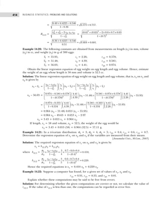 BUSINESS STATISTICS: PROBLEMS AND SOLUTIONS
414
=
0.49 0.4225 0.546
= 0.573=0.757.
1 0.36
+ −
−
R2.13 =
2 2
12 23 12 13 23
2
13
2
1
r r r r r
r
+ −
−
=
+ − × × ×
−
2 2
2
(0.6) (0.65) 2 0.6 0.7 0.65
1 (0.7)
=
0.36 0.4225 0.546
= 0.464 =0.681.
0.51
+ −
Example 14.20: The following constants are obtained from measurements on length (x1) in mm, volume
(x2) in cc, and weight (x3) in g of 300 eggs:
1
x = 55.95; s1 = 2.26; r12 = 0.578;
2
x = 51.48; s2 = 4.39; r13 = 0.581;
3
x = 56.03; s3 = 4.41; r23 = 0.974.
Obtain the linear regression equation of egg weight on egg length and egg volume. Hence, estimate
the weight of an egg whose length is 58 mm and volume is 52.5 cc.
Solution: The linear regression equation of egg weight on egg length and egg volume, that is, x3 on x1 and
x2 is given by
−
3 3
x x =
− −
   
   
− + −
   
   
− −  
 
   
23 13 12 13 23 12
3 3
2 2 1 1
2 2
2 1
12 12
( ) ( )
1 1
r r r r r r
s s
x x x x
s s
r r
x3 – 56.03 = 2 1
2 2
0.974 0.581 0.578 0.581 0.974 0.578
4.41 4.41
( 51.48) ( 55.95)
4.39 2.26
1 (0.578) 1 (0.578)
x x
− × − ×
   
   
− + −
   
   
   
− −
   
=
− −
   
   
− + −
   
   
− −
   
   
2 1
0.974 0.335 0.581 0.563
4.41 4.41
( 51.48) ( 55.95)
1 0.334 4.39 1 0.334 2.26
x x
= 0.964 (x2 – 51.48) 0.053 (x1 – 55.95)
= 0.964 x2 – 49.63 + 0.053 x1 – 2.97
x3 = 3.43 + 0.053 x1 + 0.964 x2.
If length, x1 = 58 and volume, x2 = 52.5, the weight of the egg would be
x3 = 3.43 + 0.053 (58) + 0.964 (52.5) = 57.11 g.
Example 14.21: In a trivariate distribution: σ1 = 3, σ2 = 4, σ3 = 5; r23 = 0.4, r13 = 0.6, r12 = 0.7.
Determine the regression equation of x1 on x2 and x3 if the variables are measured from their means.
[Annamalai Univ., M.Com., 2003]
Solution: The required regression equation of x1 on x2 and x3 is given by
x1 = b12.3x2 + b13.2x3
where b12.3 = 12 13 23
1
2 2
2 23
3 0.7 0.6 0.4
= =0.410;
4
1 1 (0.4)
r r r
r
− − ×
× ×
− −
σ
σ
b13.2 = 13 12 23
1
2 2
3 23
3 0.6 0.7 0.4
= =0.229.
5
1 1 (0.4)
r r r
r
− − ×
× ×
− −
σ
σ
Hence the required equations is x1 = 0.410 x2 + 0.229 x3.
Example 14.22: Suppose a computer has found, for a given set of values of x1, x2 and x3,
r12 = 0.91, r13 = 0.33, and r23 = 0.81.
Explain whether these computations may be said to be free from errors.
Solution: For determining whether the given computations are correct or not, we calculate the value of
r12.3. If the value of r12.3 is less than one, the computations can be regarded as error free.
 