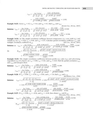 415
PARTIAL AND MULTIPLE CORRELATION, AND REGRESSION ANALYSIS
r12.3 =
−
− −
12 13 23
2 2
13 23
1 1
r r r
r r
=
−
− −
2 2
0.91 (0.33) (0.81)
1 (0.33) 1 (0.81)
=
−
− − ×
0.91 0.2673 0.6427
=
1 0.1089 1 6561 0.8911 0.3439
= 1.161.
Example 14.23: Given r12 = 0.5, r13 = 0.4, and r23 = 0.1, find r12.3 and r23.1.
[Kerala Univ., M.Com., 2007]
Solution: r12.3 = 12 13 23
2 2
13 23
1 1
r r r
r r
−
− −
=
− ×
− −
2 2
0.5 0.4 0.1
1 (0.4) 1 (0.1)
=
−
0.5 0.04 0.46
= =0.504
0.912
0.84 0.99
r23.1 = 23 12 13
2 2
12 13
1 1
r r r
r r
−
− −
=
− ×
− −
2 2
0.1 0.5 0.4
1 (0.5) 1 (0.4)
=
0.1 0.1
= = 0.126.
0.794
0.75 0.84
− −
−
Example 14.24: (a) The simple correlation coefficient between temperature (x1), corn yield (x2), and
rainfall (x3) are r12 = 0.59, r13 = 0.46, and r23 = 0.77. Calculate partial correlation coefficient r12.3 and
multiple correlation coefficient R1.23. [HP Univ., M.Com., 2005]
Solution: (a) r12.3 = 12 13 23
2 2
13 23
1 1
r r r
r r
−
− −
=
− ×
− −
2 2
0.59 0.46 0.77
1 (0.46) 1 (0.77)
=
0.59 0.3542 2358
= =0.397.
0.5940
1 0.2116 1 0.5529
−
− −
(b) R1.23 =
2 2
12 13 12 13 23
2
23
2
1
r r r r r
r
+ −
−
=
+ − × ×
−
2 2
2
(0.59) (0.46) 2(0.59 0.46 0.77)
1 (0.77)
=
+ −
0.3481 0.2116 0.418
0.4071
=
0.1417
=0.589.
0.4071
Example 14.25: The simple correlation coefficients between profits (x1), sales (x2), and advertising
expenditure (x3) of a factory are r12 = 0.69, r13 = 0.45, and r23 = 0.58. Find the partial correlation r12.3
and r13.2 and interpret them.
Solution: r12.3 = 12 13 23
2 2
13 23
1 1
r r r
r r
−
− −
=
− ×
− −
2 2
0.69 0.45 0.58
1 (0.45) 1 (0.85)
=
0.429
=0.590
0.7275
r13.2 =
−
− −
13 12 23
2 2
12 23
1 1
r r r
r r
=
− ×
− −
2 2
0.45 0.69 0.58
1 (0.69) 1 (0.85)
=
×
0.498
=0.084.
0.5239 0.6636
Example 14.26: If r12 = 0.60, r13 = 0.70, r23 = 0.65, and s1 = 1.0, find s1.23, and r1.23
[Kurukshetra Univ., 1998]
Solution: s1.23 = s1
− − − +
−
2 2 2
12 13 23 12 13 23
2
23
1 2
1
r r r r r r
r
= 1.0×
− − − + × × ×
−
2 2 2
2
1 (0.6) (0.7) (0.65) 2 0.6 0.7 0.65
1 (0.65)
= 1.0×
− − − +
1 0.36 0.49 0.423 0.546
0.577
= 1.0×
0.273
= 0.688
0.577
r1.23 =
−
− −
12 13 23
2 2
13 23
1 1
r r r
r r
=
− ×
− −
2 2
0.6 0.7 0.65
1 (0.7) 1 (0.65)
=
−
×
0.6 0.455 0.145
= =0.267
0.543
0.51 0.5775
Example 14.27: If r12 = 0.80, r13 = –0.56, and r23 = –0.40, then obtain r12.3 and R1.23.
[Saurashtra Univ., M.Com., 1997]
Solution: r12.3 =
−
− −
12 13 23
2 2
13 23
1 1
r r r
r r
=
− − −
− − − −
2 2
0.8 ( 0.56)( 0.4)
1 ( 0.56) 1 ( 0.4)
=
−
0.8 0.224 0.576
= =0.759
0.759
0.6864 0.84
R1.23 =
+ −
−
2 2
12 13 12 13 23
2
23
2
1
r r r r
r
=
+ − − − −
− −
2 2
2
(0.8) ( 0.56) 2(0.8)( 0.56)( 0.4)
1 ( 0.4)
=
0.64 0.3136 0.3584 0.5922
= =0.842.
1 0.16 0.84
+ −
−
 