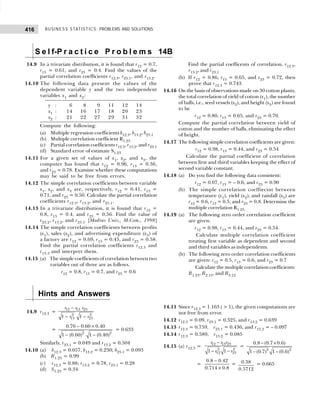 BUSINESS STATISTICS: PROBLEMS AND SOLUTIONS
416
14.9 In a trivariate distribution, it is found that r12 = 0.7,
r13 = 0.61, and r23 = 0.4. Find the values of the
partial correlation coefficients r12.3, r23.1, and r13.2.
14.10 The following data present the values of the
dependent variable y and the two independent
variables x1 and x2:
y : 6 8 9 11 12 14
x1 : 14 16 17 18 20 23
x2 : 21 22 27 29 31 32
Compute the following:
(a) Multiple regression coefficients b12.3, b13.2, b23.1
(b) Multiple correlation coefficient R1.23
(c) Partial correlation coefficients r12.3, r13.2, and r23.1
(d) Standard error of estimate S1.23
14.11 For a given set of values of x1, x2, and x3, the
computer has found that r12 = 0.96, r13 = 0.36,
and r23 = 0.78. Examine whether these computations
may be said to be free from errors.
14.12 The simple correlation coefficients between variable
x1, x2, and x3 are, respectively, r12 = 0.41, r13 =
0.71, and r23 = 0.50. Calculate the partial correlation
coefficients r12.3, r13.2, and r23.1.
14.13 In a trivariate distribution, it is found that r12 =
0.8, r13 = 0.4, and r23 = 0.56. Find the value of
r23.2, r13.2, and r23.1. [Madras Univ., M.Com., 1998]
14.14 The simple correlation coefficients between profits
(x1), sales (x2), and advertising expenditure (x3) of
a factory are r12 = 0.69, r13 = 0.45, and r23 = 0.58.
Find the partial correlation coefficients r12.3 and
r13.3 and interpret them.
14.15 (a) The simple coefficients of correlation between two
variables out of three are as follows.
r12 = 0.8, r13 = 0.7, and r23 = 0.6
Find the partial coefficents of correlation, r12.3,
r13.2, and r23.1
(b) If r12 = 0.86, r13 = 0.65, and r23 = 0.72, then
prove that r12.3 = 0.743.
14.16 On the basis of observations made on 30 cotton plants,
the total correlation of yield of cotton (x1), the number
of balls, i.e., seed vessels (x2), and height (x3) are found
to be
r12 = 0.80, r13 = 0.65, and r23 = 0.70.
Compute the partial correlation between yield of
cotton and the number of balls, eliminating the effect
of height.
14.17 The following simple correlation coefficients are given:
r12 = 0.98, r13 = 0.44, and r23 = 0.54
Calculate the partial coefficient of correlation
between first and third variables keeping the effect of
second variable constant.
14.18 (a) Do you find the following data consistent:
r12 = 0.07, r13 = – 0.6, and r23 = 0.90
(b) The simple correlation coeffiecint between
temperature (x1), yield (x2), and rainfall (x3) are
r12 = 0.6, r13 = 0.5, and r23 = 0.8. Determine the
multiple correlation R1.23.
14.19 (a) The following zero order correlation coefficient
are given:
r12 = 0.98, r13 = 0.44, and r23 = 0.54.
Calculate multiple correlation coefficient
treating first variable as dependent and second
and third variables as independents.
(b) The following zero order correlation coefficients
are given: r12 = 0.5, r13 = 0.6, and r23 = 0.7
Calculate the multiple correlation coefficients:
R1.23, R2.13, and R3.12
S e l f-P r a c t i c e P r o b l e m s 14B
Hints and Answers
14.9 r12.3 =
12 13 23
2 2
13 23
1 1
r r r
r r
−
− −
=
2 2
0.70 0.60 0.40
1 (0.60) 1 (0.40)
− ×
− −
= 0.633
Similarly, r23.1 = 0.049 and r13.2 = 0.504
14.10 (a) b12.3 = 0.057, b13.2 = 0.230; b23.1 = 0.093
(b) R1.23 = 0.99
(c) r12.3 = 0.88; r13.2 = 0.78, r23.1 = 0.28
(d) S1.23 = 0.34
14.11 Since r12.3 = 1.163 (  1), the given computations are
not free from error.
14.12 r12.3 = 0.09, r23.1 = 0.325, and r13.2 = 0.639
14.13 r12.3 = 0.759, r23.1 = 0.436, and r13.2 = – 0.097
14.14 r12.3 = 0.589, r13.2 = 0.085
14.15 (a) r12.3 =
12 13 23
2 2
13 23
1 1
r r r
r r
−
− −
=
2 2
0.8 (0.7 0.6)
1 (0.7) 1 (0.6)
− ×
− −
=
−
×
0.8 0.42
0.714 0.8
= 0.38
0.5712
= 0.665
 