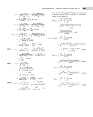 417
PARTIAL AND MULTIPLE CORRELATION, AND REGRESSION ANALYSIS
r13.2 =
13 12 23
2 2
12 23
1 1
r r r
r r
−
− −
=
− ×
− −
2 2
0.7 (0.8 0.6)
1 (0.8) 1 (0.6)
=
−
×
0.7 0.48
0.6 0.8
=
0.22
0.48
= 0.458
r23.1 =
−
− −
23 12 13
2 2
12 13
1 1
r r r
r r
=
2 2
0.6 (0.8 0.7)
1 (0.8) 1 (0.7)
− ×
− −
=
0.6 0.56
0.6 0.49
−
×
=
.04
0.4284
= 0.093
(b) r12.3 =
12 13 23
2
13 23
1 1
r r r
r r
−
− −
=
− ×
− −
2 2
0.86 (0.65 0.72)
1 (0.65) 1 (0.72)
=
−
− −
0.86 0.468
1 0.4225 1 0.5184
=
×
0.392
0.7599 0.6939
=
0.392
0.527
= 0.743
14.16 r12.3 =
−
− −
12 13 23
2 2
13 23
1 1
r r r
r r
=
− ×
− −
2 2
0.8 (0.65 0.7)
1 (0.65) 1 (0.7)
=
−
− −
0.8 0.455
1 0.4225 1 0.49
=
0.345
0.7599 0.7141
×
=
0.345
0.5426
= 0.6357
14.17 r13.2 =
−
− −
13 12 23
2 2
12 23
1 1
r r r
r r
=
− ×
− −
2 2
0.44 (0.98 0.54)
1 (0.98) 1 (0.54)
=
−
− −
0.44 0.5292
1 0.9604 1 0.2916
=
0.0892
0.199 0.842
−
×
=
0.0892
0.1676
−
= – 0.5322
14.18 (a) r12.3 =
−
− −
12 13 23
2 2
13 23
1 1
r r r
r r
=
− − ×
− − −
2 2
7 ( 0.6 0.9)
1 ( 0.6) 1 (0.9)
=
+
− −
0.7 0.54
1 0.36 1 0.81
=
×
1.24
0.8 0.436
= 3.56
Since the value of r12.3 is 3.56, the data are inconsistent
as the value of any partial coefficient of correlation
cannot exceed unity or 1.
(b) R1.23 =
+ −
−
2 2
12 13 12 13 23
2
23
2
1
r r r r r
r
=
+ − × × ×
−
2 2
2
(0.6) (0.5) 2 0.6 0.5 0.8
1 (0.8)
=
+ −
−
0.36 0.25 0.48
1 0.64
= 0.6
14.19 (a) R1.23 =
+ −
−
2 2
12 13 12 13 23
2
23
2
1
r r r r r
r
=
+ − × × ×
−
2 2
2
(0.98) (0.44) 2 0.98 0.44 0.54
1 (0.54)
=
+ −
−
0.9604 0.1936 0.4657
1 0.2916
= 0.986
(b) R1.23 =
+ −
−
2 2
12 13 12 13 23
2
23
2
1
r r r r r
r
=
+ − × × ×
−
2 2
2
(0.5) (0.6) 2 0.5 0.6 0.7
1 (0.7)
=0.622
R2.13 =
+ −
−
2 2
21 23 12 13 23
2
13
2
1
r r r r r
r
=
+ − × × ×
−
2 2
2
(0.5) (0.7) 2 0.5 0.6 0.7
1 (0.6)
=0.707
R3.13 =
+ −
−
2 2
31 32 12 13 23
2
12
2
1
r r r r r
r
=
+ − × × ×
−
2 2
2
(0.6) (0.7) 2 0.5 0.6 0.7
1 (0.5)
=0.757
 