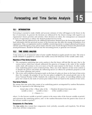 15.1 INTRODUCTION
Forecasting is essential to make reliable and accurate estimates of what will happen in the future in the
face of uncertainty. In general, the decisions are influenced by the chosen strategy with regard to an
organization’s future priorities and activities. Once decisions are taken, the consequences are measured
in terms of expectation to achieve the desired products/services levels.
Decisions also get influenced by the additional information obtained from the forecasting method used.
Such information and the perceived accuracy of the forecasts may also affect the strategy formulation of an
organization. Thus, an organization needs to establish a monitoring system to compare planned performance
with the actual. Divergence, if any, and no matter what the cause of such divergence between the planned and
actual performance, should be fed back into the forecasting process, to generate new forecasts.
15.2 TIME SERIES ANALYSIS
A time series is a set of numerical values of some variable obtained at regular period over time. The series is
usually tabulated or graphed in a manner that readily conveys the behaviour of the variable under study.
Objectives of Time Series Analysis
1. The assumption underlying time series analysis is that the future will look like the past, that is, the
various factors which have already influenced the patterns of change in the value of the variable
under study will continue to do so in more or less the same manner in the future. In other words,
some underlying pattern exists in historical data. Thus, one of the objective of time series analysis is
to identify the pattern and isolate the influencing factors (or effects) for prediction purposes as well
as for future planning and control.
2. The review and evaluation of progress made on the basis of a plan are done on the basis of time series
data. For example, the progress of our five-year plans is judged by the annual growth rates in the
Gross National Product (GNP). Similarly the evaluation of our policy of controlling inflation and
price rise is done by the study of various price indices which are based on the analysis of time series.
Time Series Patterns
We assume that time series data consist of an underlying pattern accompanied by random fluctuations.
This may be expressed in the following form:
Actual value of the = Mean value of the + Random deviation from mean value
variable at time t0 variable at time t of the variable at time t

y = Pattern + e
where 
y is the forecast variable at period t; pattern is the mean value of the forecast variable at period t
and represents the underlying pattern, and e is the random fluctuation from the pattern that occurs of
the forecast variable at period t.
Components of a Time Series
The time series data contain four components: trend, cyclicality, seasonality, and irregularity. Not all time
series have all these components.
Forecasting and Time Series Analysis
Forecasting and Time Series Analysis
Forecasting and Time Series Analysis
Forecasting and Time Series Analysis
Forecasting and Time Series Analysis 15
15
15
15
15
 
