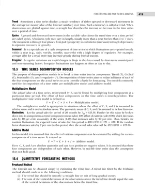 419
FORECASTING AND TIME SERIES ANALYSIS
Trend Sometimes a time series displays a steady tendency of either upward or downward movement in
the average (or mean) value of the forecast variable y over time. Such a tendency is called a trend. When
observations are plotted against time, a straight line describes the increase or decrease in the time series
over a period of time.
Cycles Upward and downward movements in the variable value about the trend time over a time period
are called cycles. A business cycle may vary in length, usually more than a year but less than 5 to 7 years.
The movement is through four phases: from peak (prosperity) to contradiction (recession) to trough (depression)
to expansion (recovery or growth).
Seasonal It is a special case of a cycle component of time series in which fluctuations are repeated usually
within a year (e.g., daily, weekly, monthly, quarterly) with a high degree of regularity. For example,
average sales for a retail store may increase greatly during festival seasons.
Irregular Irregular variations are rapid charges or bleeps in the data caused by short-term unanticipated
and non-recurring factors. Irregular fluctuations can happen as often as day to day.
15.3 TIME SERIES DECOMPOSITION MODELS
The purpose of decomposition models is to break a time series into its components: Trend (T), Cyclical
(C), Seasonality (S), and Irregularity (I ). Decomposition of time series aims to isolate influence of each of
the four components on the actual series so as to provide a basis for forecasting. Two models commonly
used for decomposition of a time series are multiplicative model and additive model.
Multiplicative Model
The actual value of a time series, represented by Y, can be found by multiplying four components at a
particular time period. The effect of four components on the time series is interdependent. The
multiplicative time series model is defined as
Y = T × C × S × I ← Multiplicative model.
The multiplicative model is appropriate in situations where the effect of C, S, and I is measured in
relative sense and is not in absolute sense. The geometric mean of C, S, and I is assumed to be less than one.
Illustration: Let the actual sales for period of 20 months be Y20 =423.36. Further let this value be broken
down into its components as trend component (mean sales) 400; effect of current cycle (0.90) which decreases
sales by 10 per cent; seasonality of the series (1.20) that increases sales by 20 per cent. Thus, besides the
random fluctuation, the expected value of sales for this period is 400× 0.90 × 1.20 = 432. If the random
factor decreases sales by 2 per cent in this period, then the actual sales value will be 432×0.98 = 423.36.
Additive Model
In this model, it is assumed that the effect of various components can be estimated by adding the various
components of a time series. It is stated as
Y =T + C + S + I ← Additive model.
Here C, S, and I are absolute quantities and can have positive or negative values. It is assumed that these
four components are independent of each other. However, in real-life time series data this assumption
does not hold good.
15.4 QUANTITATIVE FORECASTING METHODS
Freehand Method
The forecast can be obtained simply by extending the trend line. A trend line fitted by the freehand
method should confirm to the following conditions:
(i) The trend line should be smooth—a straight line or mix of long gradual curves.
(ii) The sum of the vertical deviations of the observations above the trend line should equal the sum
of the vertical deviations of the observations below the trend line.
 