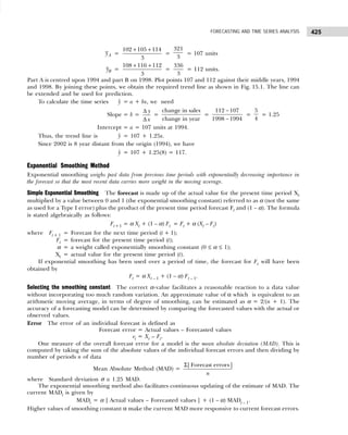 425
FORECASTING AND TIME SERIES ANALYSIS
A
y =
+ +
102 105 114
3
=
321
3
= 107 units
B
y =
+ +
108 116 112
3
=
336
3
= 112 units.
Part A is centred upon 1994 and part B on 1998. Plot points 107 and 112 against their middle years, 1994
and 1998. By joining these points, we obtain the required trend line as shown in Fig. 15.1. The line can
be extended and be used for prediction.
To calculate the time series ŷ = a + bx, we need
Slope = b =
∆
∆
y
x
=
change in sales
change in year
=
−
−
112 107
1998 1994
=
5
4
= 1.25
Intercept = a = 107 units at 1994.
Thus, the trend line is ŷ = 107 + 1.25x.
Since 2002 is 8 year distant from the origin (1994), we have
ŷ = 107 + 1.25(8) = 117.
Exponential Smoothing Method
Exponential smoothing weighs past data from previous time periods with exponentially decreasing importance in
the forecast so that the most recent data carries more weight in the moving average.
Simple Exponential Smoothing The forecast is made up of the actual value for the present time period Xt
multiplied by a value between 0 and 1 (the exponential smoothing constant) referred to as α (not the same
as used for a Type I error) plus the product of the present time period forecast Ft and (1 – α). The formula
is stated algebraically as follows:
Ft+1 = α Xt + (1 – α) Ft = Ft + α (Xt – Ft)
where Ft + 1 = Forecast for the next time period (t + 1);
Ft = forecast for the present time period (t);
α = a weight called exponentially smoothing constant (0 ≤ α ≤ 1);
Xt = actual value for the present time period (t).
If exponential smoothing has been used over a period of time, the forecast for Ft will have been
obtained by
Ft = α Xt – 1 + (1 – α) Ft – 1.
Selecting the smoothing constant The correct α-value facilitates a reasonable reaction to a data value
without incorporating too much random variation. An approximate value of α which is equivalent to an
arithmetic moving average, in terms of degree of smoothing, can be estimated as α = 2/(n + 1). The
accuracy of a forecasting model can be determined by comparing the forecasted values with the actual or
observed values.
Error The error of an individual forecast is defined as
Forecast error = Actual values – Forecasted values
et = Xt – Ft.
One measure of the overall forecast error for a model is the mean absolute deviation (MAD). This is
computed by taking the sum of the absolute values of the individual forecast errors and then dividing by
number of periods n of data
Mean Absolute Method (MAD) =
Σ|Forecast errors|
n
where Standard deviation σ ≅ 1.25 MAD.
The exponential smoothing method also facilitates continuous updating of the estimate of MAD. The
current MADt is given by
MADt = α | Actual values – Forecasted values | + (1 – α) MADt – 1.
Higher values of smoothing constant α make the current MAD more responsive to current forecast errors.
 