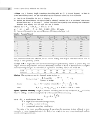 BUSINESS STATISTICS: PROBLEMS AND SOLUTIONS
426
Example 15.7: A firm uses simple exponential smoothing with α = 0.1 to forecast demand. The forecast
for the week of February 1 was 500 units whereas actual demand turned out to be 450 units.
(a) Forecast the demand for the week of February 8.
(b) Assume the actual demand during the week of February 8 turned out to be 505 units. Forecast the
demand for the week of February 15. Continue forecasting through March 15, assuming that subsequent
demands were actually 516, 488, 467, 554, and 510 units.
Solution: Given Ft – 1 = 500, Dt – 1 = 450, and α = 0.1
(a) Ft = Ft – 1 + α (Dt – 1 – Ft – 1) = 500 + 0.1(450 – 500) = 495 units.
(b) Forecast of demand for the week of February 15 is shown in Table 15.5.
Table 15.5 Forecast of Demand
Week Demand Old Forecast Forecast Error Correction New Forecast (Ft)
Dt – 1 Ft – 1 (Dt – 1 – Ft – 1) α (Dt – 1 – Ft – 1) Ft – 1 + α (Dt – 1 – Ft – 1)
Feb. 1 450 500 –50 –5 495
8 505 495 10 1 496
15 516 496 20 2 498
22 488 498 –10 –1 497
Mar. 1 467 497 –30 –3 494
8 554 494 60 6 500
15 510 500 10 1 501
If no previous forecast value is known, the old forecast starting point may be estimated or taken to be an
average of some preceding periods.
Example 15.8: A hospital has used a 9-month moving average forecasting method to predict drug and
surgical inventory requirements. The actual demand for one item is shown in the table below. Using the
previous moving average data, convert to an exponential smoothing forecast for month 33.
Month : 24 25 26 27 28 29 30 31 32
Demand : 78 65 90 71 80 101 84 60 73
Solution: The moving average of a 9-month period is given by
Moving average =
Σ Demand ( )
Number of periods
x
=
...
78 65 73
.
9
+ + +
= 78
Assume Ft – 1 = 78. Therefore, estimated α =
+
2
1
n
=
+
2
9 1
= 0.2.
Thus, Ft = Ft – 1 + α (Dt – 1 – Ft – 1) = 78 + 0.2(73 – 78) = 77 units.
Adjusted Exponential Smoothing Simple exponential smoothing forecasts may be adjusted (Ft )adj for trend
effects by adding a trend smoothing factor β to the calculated forecast value Ft.
(Ft )adj = Ft +
1
t
T
− β
β
where (Ft)adj = trend-adjusted forecast;
Ft = simple exponential smoothing forecast;
β = smoothing constant for trend;
Tt = exponentially smoothed trend factor.
The value of the trend smoothing constant β resembles the α constant in that a high β is more
responsive to recent changes in trend. A low β gives less weight to the most recent trends and tends to
smooth out the present trend.
 