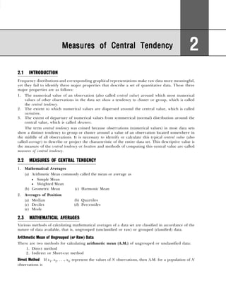 2.1 INTRODUCTION
Frequency distributions and corresponding graphical representations make raw data more meaningful,
yet they fail to identify three major properties that describe a set of quantitative data. These three
major properties are as follows:
1. The numerical value of an observation (also called central value) around which most numerical
values of other observations in the data set show a tendency to cluster or group, which is called
the central tendency.
2. The extent to which numerical values are dispersed around the central value, which is called
variation.
3. The extent of departure of numerical values from symmetrical (normal) distribution around the
central value, which is called skewness.
The term central tendency was coined because observations (numerical values) in most data sets
show a distinct tendency to group or cluster around a value of an observation located somewhere in
the middle of all observations. It is necessary to identify or calculate this typical central value (also
called average) to describe or project the characteristic of the entire data set. This descriptive value is
the measure of the central tendency or location and methods of computing this central value are called
measures of central tendency.
2.2 MEASURES OF CENTRAL TENDENCY
1. Mathematical Averages
(a) Arithmetic Mean commonly called the mean or average as
• Simple Mean
• Weighted Mean
(b) Geometric Mean (c) Harmonic Mean
2. Averages of Position
(a) Median (b) Quartiles
(c) Deciles (d) Percentiles
(e) Mode
2.3 MATHEMATICAL AVERAGES
Various methods of calculating mathematical averages of a data set are classified in accordance of the
nature of data available, that is, ungrouped (unclassified or raw) or grouped (classified) data.
Arithmetic Mean of Ungrouped (or Raw) Data
There are two methods for calculating arithmetic mean (A.M.) of ungrouped or unclassified data:
1. Direct method
2. Indirect or Short-cut method
Direct Method If x1, x2, . . ., xN represent the values of N observations, then A.M. for a population of N
observations is
Measures of Central Tendency
Measures of Central Tendency
Measures of Central Tendency
Measures of Central Tendency
Measures of Central Tendency 2
2
2
2
2
 