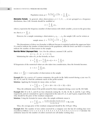 BUSINESS STATISTICS: PROBLEMS AND SOLUTIONS
44
Population mean, µ =
+ + +
1 2 . . . N
x x x
N
=
1
N 1
N
i
i
x
=
∑ .
Alternative Formula In general, when observations xi (i = 1, 2, . . ., n) are grouped as a frequency
distribution, then A.M. formula should be modified as
x =
1
n 1
n
i i
i
f x
=
∑ ,
where fi represents the frequency (number of observations) with which variable xi occurs in the given data
set, that is, n =
1
n
i
i
f
=
∑ .
However, for a sample containing n observations x1, x2, . . ., xn, the sample A.M. can be written as
sample mean, x =
x x x
n
n
1 + + +
2 ...
=
1
1 n
i
i
x
n =
∑ .
The denominator of above two formulae is different because in statistical analysis the uppercase letter
N is used to indicate the number of observations in the population, while the lower case letter n is used to
indicate the number of observations in the sample.
Short-Cut Method (Ungrouped Data) Let A be the arbitrary assumed A.M. and let
di = xi – A or xi = A + di.
Substituting the value of xi in the formula, we have
x =
1
n 1
n
i
i
x
=
∑ =
1
1
(A )
n
i
i
d
n =
+
∑ = A +
1
n 1
n
i
i
d
=
∑ .
If frequencies of the numerical values are also taken into consideration, then the formula becomes:
x = A +
1
n =
∑
1
n
i i
i
f d ,
where n = fi
i
n
=
∑
1
= total number of observations in the sample.
Example 2.1: In a survey of 5 cement companies, the profit (in Rs. lakh) earned during a year was 15,
20, 10, 35, and 32. Find the arithmetic mean of the profit earned.
Solution: Applying the formula for mean value, we have
x =
5
1
1
i
i
x
n =
∑ =
1
5
(15 + 20 + 10 + 35 + 32) = 22.4.
Thus, the arithmetic mean of the profit earned by these companies during a year was Rs. 22.4 lakh.
Example 2.2: If A, B, C, and D are four chemicals costing Rs. 15, Rs. 12, Rs. 8, and Rs. 5 per 100 g,
respectively, and are contained in a given compound in the ratio of 1, 2, 3, and 4 parts, respectively, then
what should be the price of the resultant compound.
Solution: Using the formula for mean value, the sample arithmetic mean is
x =
4
1
1
i i
i
f x
n =
∑ =
1 15 2 12 3 8 4 5
1 2 3 4
× + × + × + ×
+ + +
= Rs. 8.30.
Thus, the average price of the resultant compound should be Rs. 8.30 per 100 g.
Example 2.3: The number of new orders received by a company over the last 25 working days were
recorded as follows: 3, 0, 1, 4, 4, 4, 2, 5, 3, 6, 4, 5, 1, 4, 2, 3, 0, 2, 0, 5, 4, 2, 3, 3, 1. Calculate the
arithmetic mean for the number of orders received over all similar working days.
 