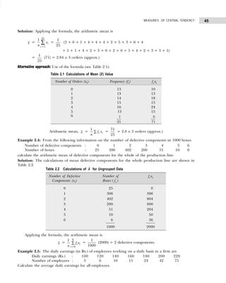 45
MEASURES OF CENTRAL TENDENCY
Solution: Applying the formula, the arithmetic mean is
x =
=
∑
25
1
1
i
i
x
n
=
25
1
(3 + 0 + 1 + 4 + 4 + 4 + 2 + 5 + 3 + 6 + 4
+ 5 + 1 + 4 + 2 + 3 + 0 + 2 + 0 + 5 + 4 + 2 + 3 + 3 + 1)
=
25
1
(71) = 2.84 ≅ 3 orders (approx.)
Alternative approach: Use of the formula (see Table 2.1).
Arithmetic mean, x =
1
i i
f x
n
∑ =
25
71
= 2.8 ≅ 3 orders (approx.)
Example 2.4: From the following information on the number of defective components in 1000 boxes
Number of defective components : 0 1 2 3 4 5 6
Number of boxes : 25 306 402 200 51 10 6
calculate the arithmetic mean of defective components for the whole of the production line.
Solution: The calculations of mean defective components for the whole production line are shown in
Table 2.2
Applying the formula, the arithmetic mean is
x = ∑
=
6
0
1
i
i
ix
f
n
=
1000
1
(2000) = 2 defective components.
Example 2.5: The daily earnings (in Rs.) of employees working on a daily basis in a firm are
Daily earnings (Rs.) : 100 120 140 160 180 200 220
Number of employees : 3 6 10 15 24 42 75
Calculate the average daily earnings for all employees.
Table 2.2 Calculations of x for Ungrouped Data
Number of Defective Number of fi xi
Components (xi) Boxes ( fi )
0 25 0
1 306 306
2 402 804
3 200 600
4 51 204
5 10 50
6 6 36
1000 2000
Table 2.1 Calculations of Mean (x
–) Value
Number of Orders (xi) Frequency (fi) fi xi
0 13 10
1 13 13
2 14 18
3 15 15
4 16 24
5 13 15
6 1
25
6
71
 