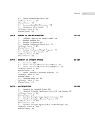 v
CONTENTS
6.6 Poisson Probability Distribution 183
Self-Practice Problems 6C 188
Hints and Answers 189
6.7 Continuous Probability Distributions 191
6.8 Miscellaneous Solved Examples 196
Self-Practice Problems 6D 201
Hints and Answers 202
CHAPTER 7 SAMPLING AND SAMPLING DISTRIBUTIONS 204–223
7.1 Population Parameters and Sample Statistics 204
7.2 Sampling Methods 204
7.3 Sampling Distributions 206
7.4 Sampling Distribution of Sample Mean 207
Self-Practice Problems 7A 213
Hints and Answers 213
7.5 Sampling Distribution of Sample Proportion 215
7.6 Miscellaneous Solved Examples 217
Self-Practice Problems 7B 222
Hints and Answers 222
CHAPTER 8 ESTIMATION AND CONFIDENCE INTERVALS 224–234
8.1 Introduction 224
8.2 Interval Estimation of Population Mean (σ Known) 224
8.3 Interval Estimation of Population Mean (σ Unknown) 226
Self-Practice Problems 8A 228
Hints and Answers 228
8.4 Interval Estimation for Population Proportion 229
Self-Practice Problems 8B 230
Hints and Answers 231
8.5 Estimating Sample Size 231
Self-Practice Problems 8C 233
Hints and Answers 234
CHAPTER 9 HYPOTHESIS TESTING 235–279
9.1 Hypothesis and Hypothesis Testing 235
9.2 Hypothesis Testing for Population Parameters with Large Samples 237
Self-Practice Problems 9A 243
Hints and Answers 243
9.3 Hypothesis Testing for Single Population Proportion 245
9.4 Hypothesis Testing for a Binomial Proportion 248
Self-Practice Problems 9B 249
Hints and Answers 250
9.5 Hypothesis Testing for Population Mean with Small Samples 251
Self-Practice Problems 9C 260
Hints and Answers 261
 