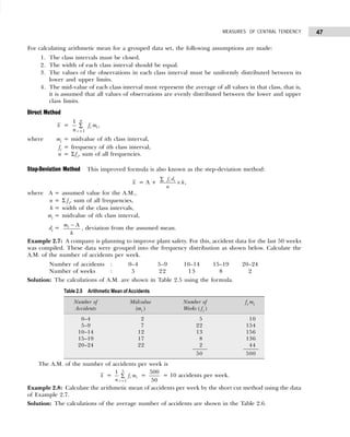 47
MEASURES OF CENTRAL TENDENCY
For calculating arithmetic mean for a grouped data set, the following assumptions are made:
1. The class intervals must be closed.
2. The width of each class interval should be equal.
3. The values of the observations in each class interval must be uniformly distributed between its
lower and upper limits.
4. The mid-value of each class interval must represent the average of all values in that class, that is,
it is assumed that all values of observations are evenly distributed between the lower and upper
class limits.
Direct Method
x =
=
∑
1
1
,
n
i i
i
f m
n
where mi = midvalue of ith class interval,
fi = frequency of ith class interval,
n = Σfi, sum of all frequencies.
Step-Deviation Method This improved formula is also known as the step-deviation method:
x = A +
∑
×
i i
f d
h
n
,
where A = assumed value for the A.M.,
n = Σ fi, sum of all frequencies,
h = width of the class intervals,
mi = midvalue of ith class interval,
di =
− A
i
m
h
, deviation from the assumed mean.
Example 2.7: A company is planning to improve plant safety. For this, accident data for the last 50 weeks
was compiled. These data were grouped into the frequency distribution as shown below. Calculate the
A.M. of the number of accidents per week.
Number of accidents : 0–4 5–9 10–14 15–19 20–24
Number of weeks : 5 22 13 8 2
Solution: The calculations of A.M. are shown in Table 2.5 using the formula.
The A.M. of the number of accidents per week is
x =
5
1
1
i i
i
f m
n =
∑ =
500
50
= 10 accidents per week.
Example 2.8: Calculate the arithmetic mean of accidents per week by the short cut method using the data
of Example 2.7.
Solution: The calculations of the average number of accidents are shown in the Table 2.6.
Table 2.5 Arithmetic Mean ofAccidents
Number of Midvalue Number of fi mi
Accidents (mi ) Weeks ( fi )
0–4 2 5 10
5–9 7 22 154
10–14 12 13 156
15–19 17 8 136
20–24 22 2 44
50 500
 